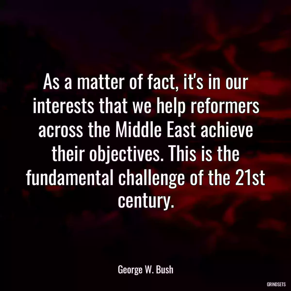 As a matter of fact, it\'s in our interests that we help reformers across the Middle East achieve their objectives. This is the fundamental challenge of the 21st century.