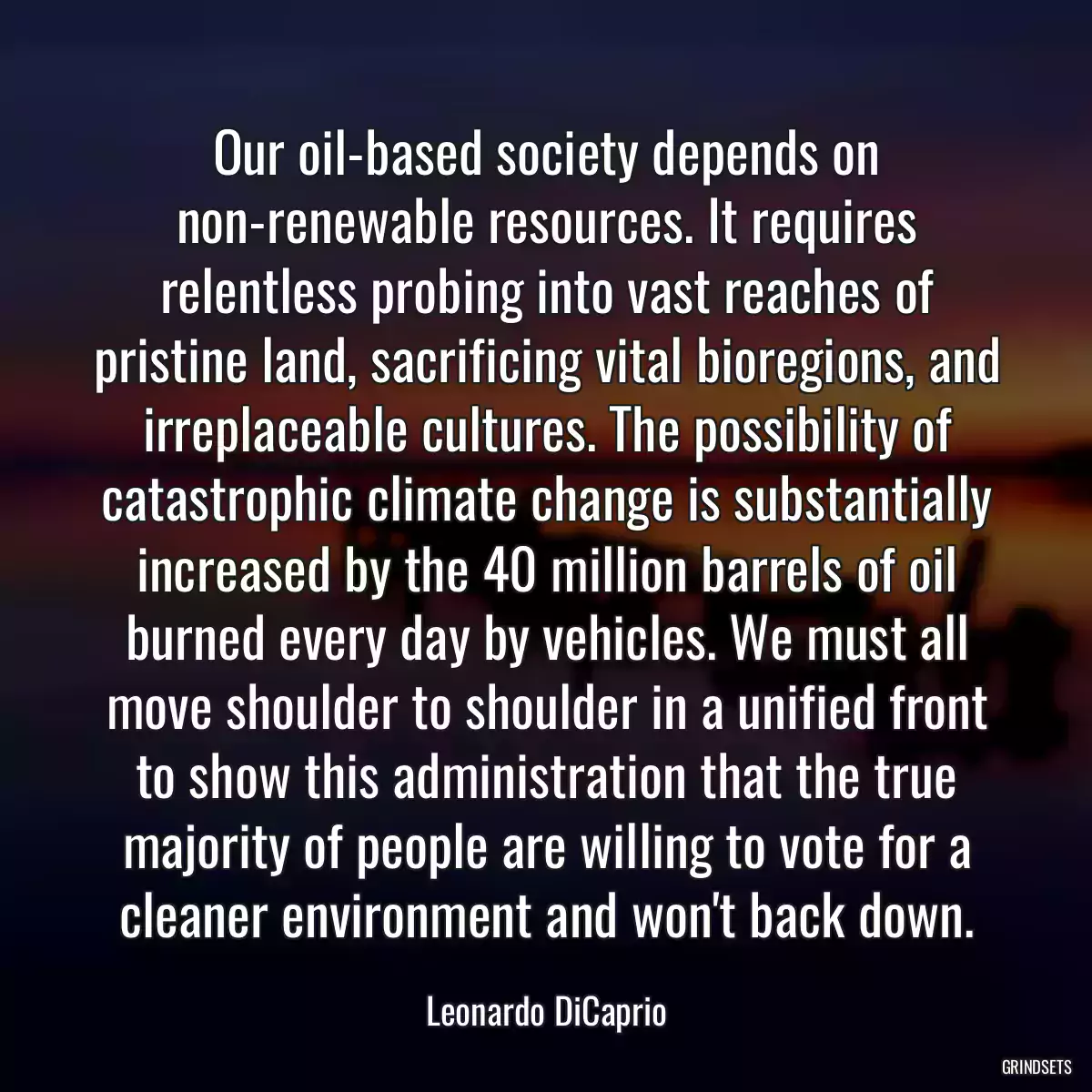 Our oil-based society depends on non-renewable resources. It requires relentless probing into vast reaches of pristine land, sacrificing vital bioregions, and irreplaceable cultures. The possibility of catastrophic climate change is substantially increased by the 40 million barrels of oil burned every day by vehicles. We must all move shoulder to shoulder in a unified front to show this administration that the true majority of people are willing to vote for a cleaner environment and won\'t back down.