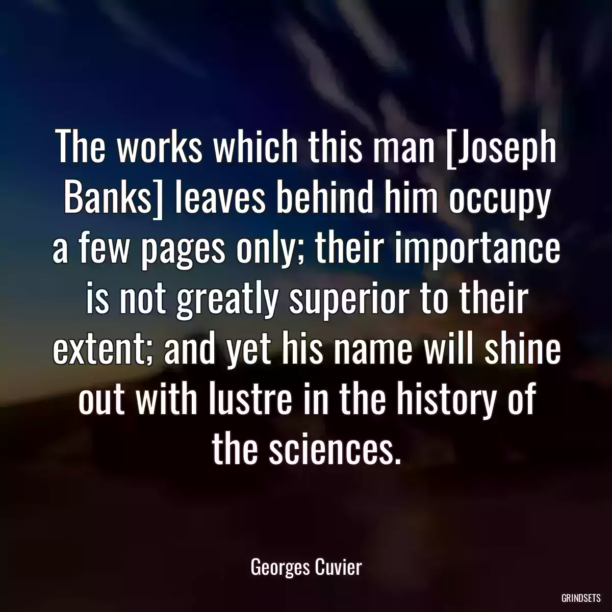 The works which this man [Joseph Banks] leaves behind him occupy a few pages only; their importance is not greatly superior to their extent; and yet his name will shine out with lustre in the history of the sciences.