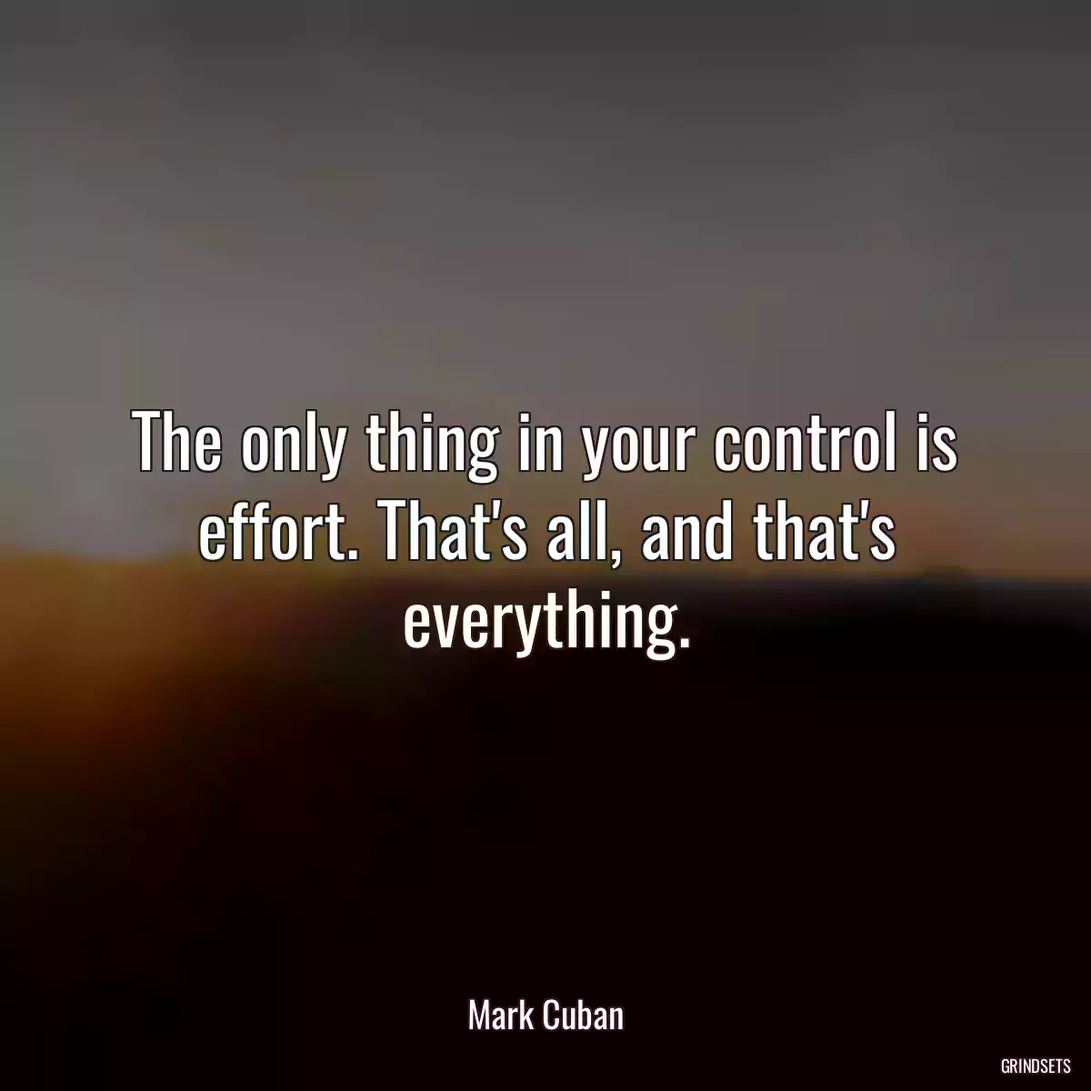 The only thing in your control is effort. That\'s all, and that\'s everything.