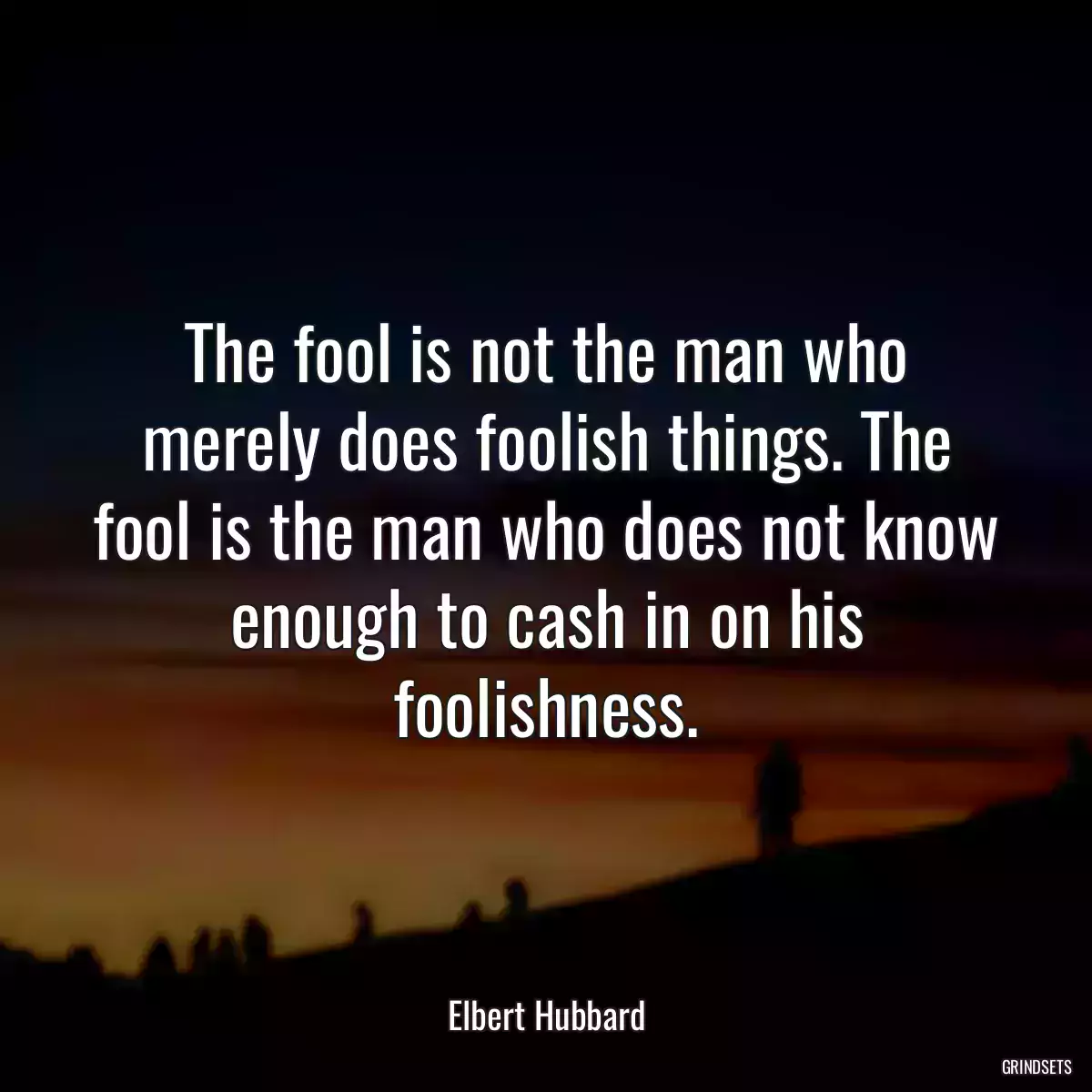 The fool is not the man who merely does foolish things. The fool is the man who does not know enough to cash in on his foolishness.