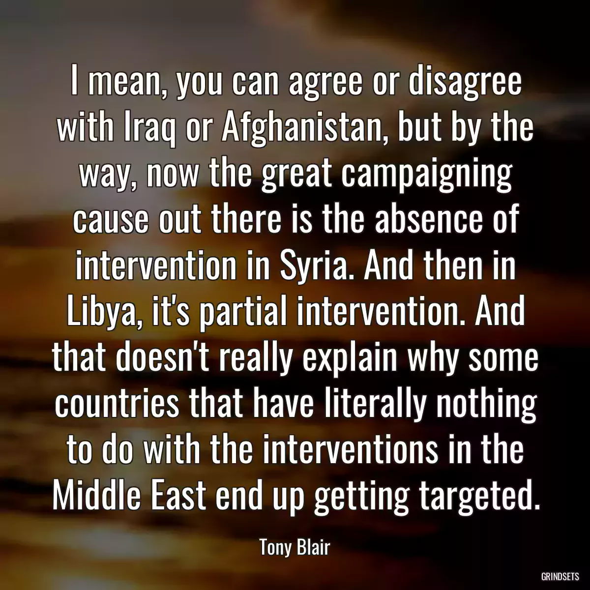 I mean, you can agree or disagree with Iraq or Afghanistan, but by the way, now the great campaigning cause out there is the absence of intervention in Syria. And then in Libya, it\'s partial intervention. And that doesn\'t really explain why some countries that have literally nothing to do with the interventions in the Middle East end up getting targeted.