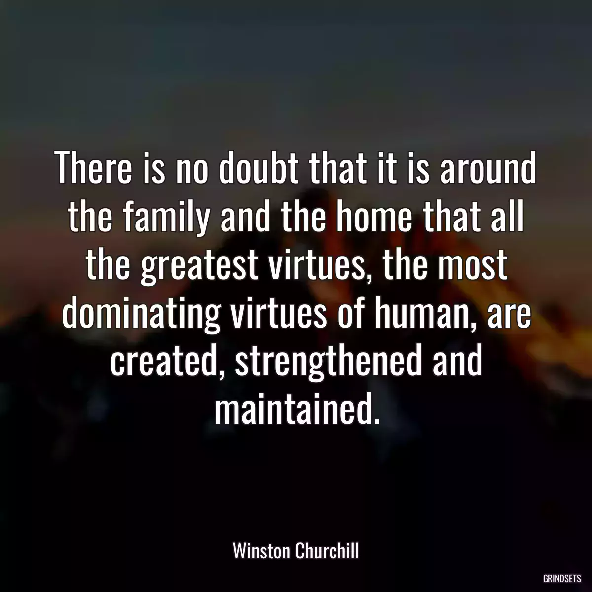 There is no doubt that it is around the family and the home that all the greatest virtues, the most dominating virtues of human, are created, strengthened and maintained.