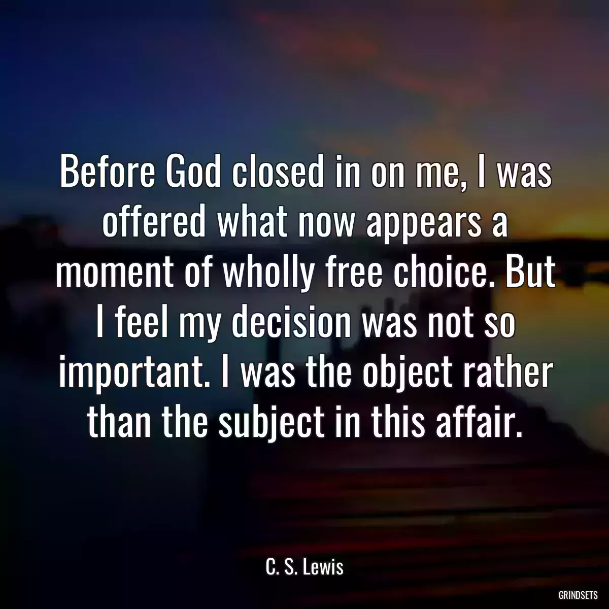 Before God closed in on me, I was offered what now appears a moment of wholly free choice. But I feel my decision was not so important. I was the object rather than the subject in this affair.