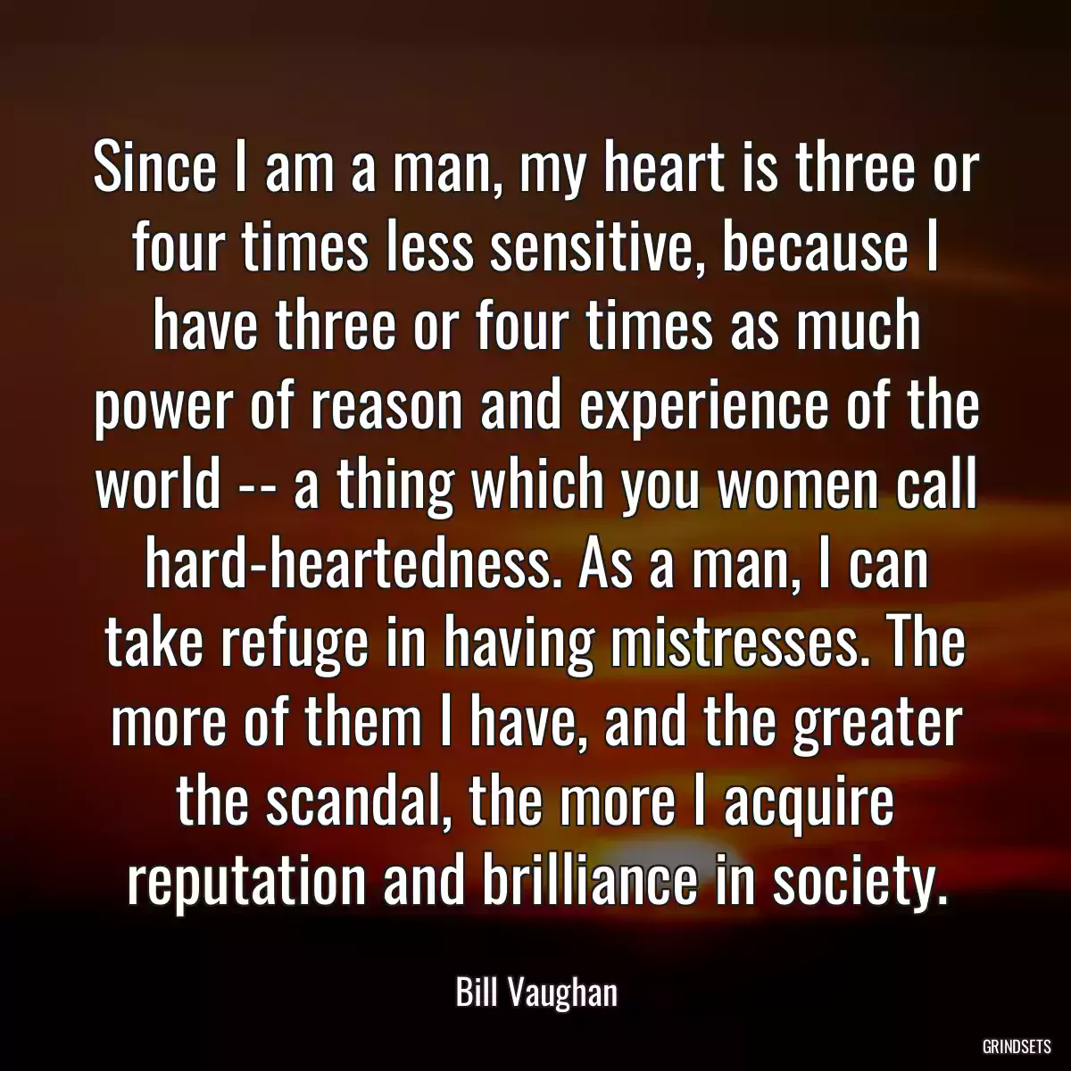 Since I am a man, my heart is three or four times less sensitive, because I have three or four times as much power of reason and experience of the world -- a thing which you women call hard-heartedness. As a man, I can take refuge in having mistresses. The more of them I have, and the greater the scandal, the more I acquire reputation and brilliance in society.