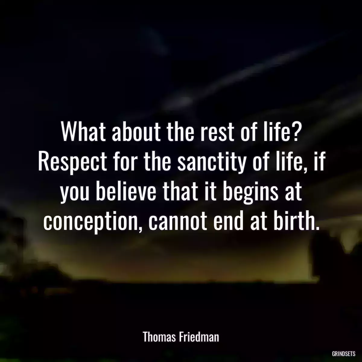 What about the rest of life? Respect for the sanctity of life, if you believe that it begins at conception, cannot end at birth.