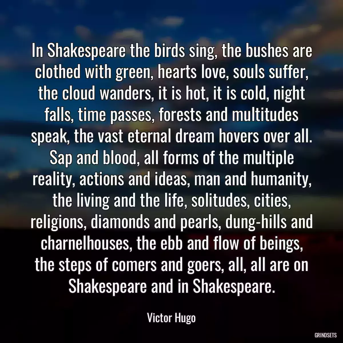 In Shakespeare the birds sing, the bushes are clothed with green, hearts love, souls suffer, the cloud wanders, it is hot, it is cold, night falls, time passes, forests and multitudes speak, the vast eternal dream hovers over all. Sap and blood, all forms of the multiple reality, actions and ideas, man and humanity, the living and the life, solitudes, cities, religions, diamonds and pearls, dung-hills and charnelhouses, the ebb and flow of beings, the steps of comers and goers, all, all are on Shakespeare and in Shakespeare.