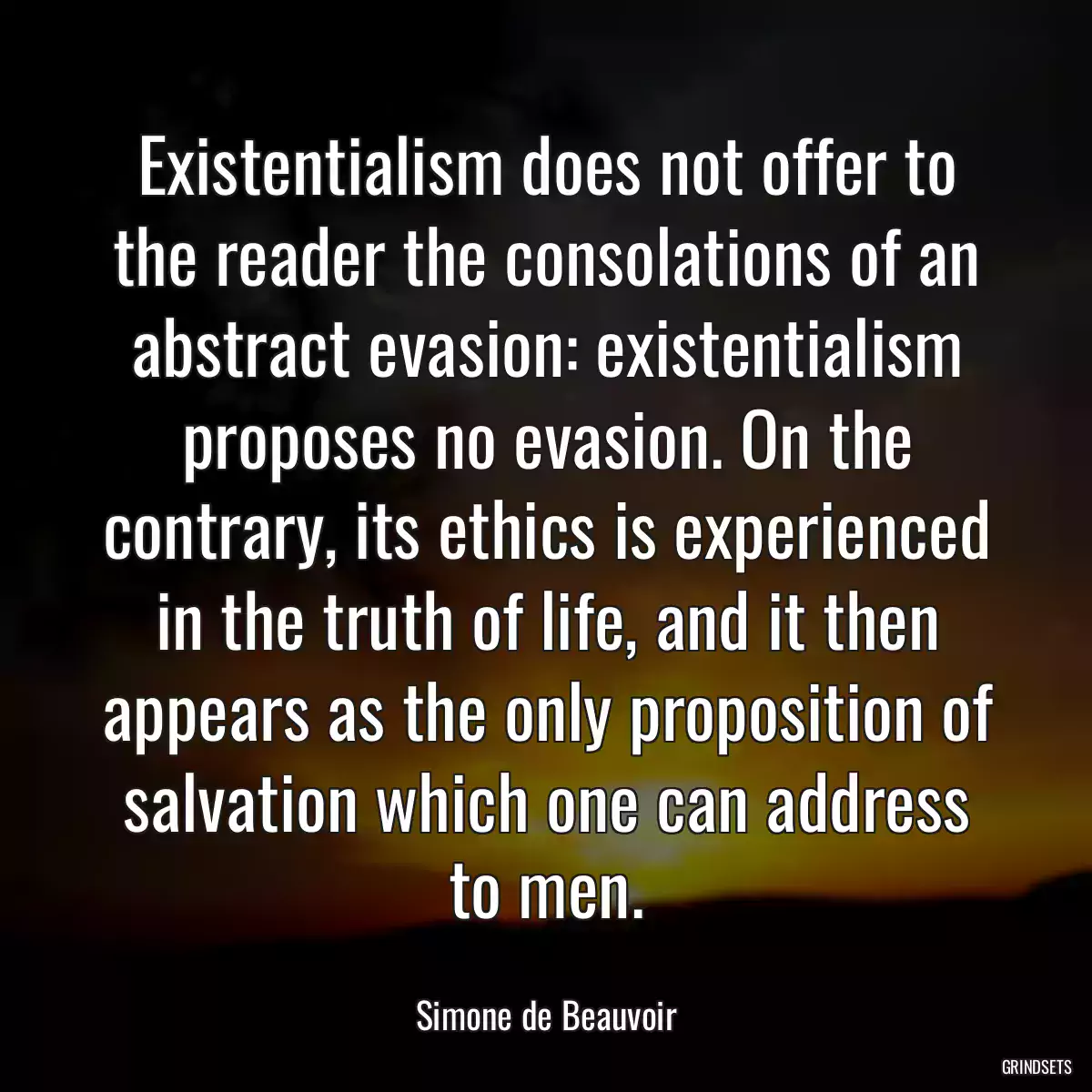 Existentialism does not offer to the reader the consolations of an abstract evasion: existentialism proposes no evasion. On the contrary, its ethics is experienced in the truth of life, and it then appears as the only proposition of salvation which one can address to men.