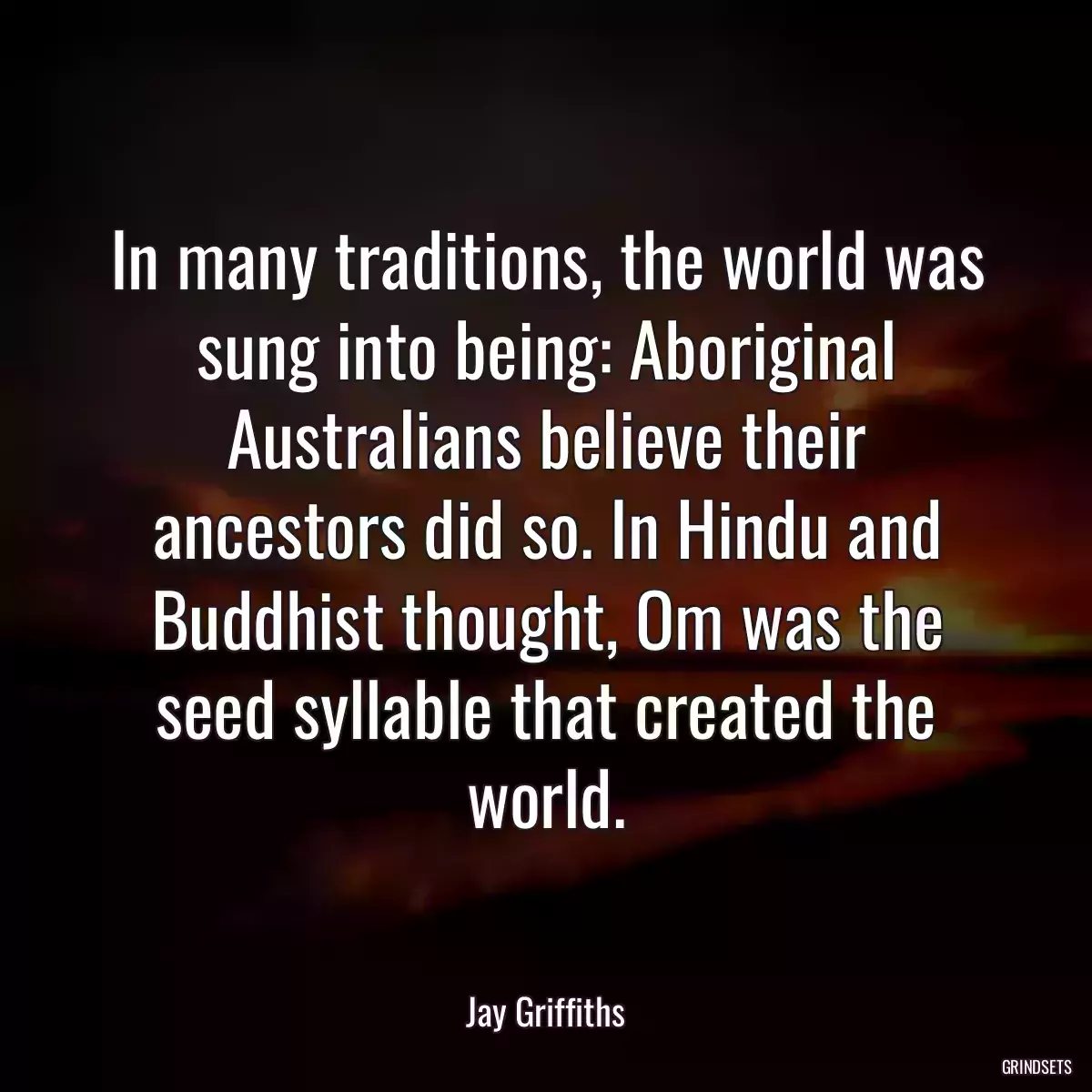 In many traditions, the world was sung into being: Aboriginal Australians believe their ancestors did so. In Hindu and Buddhist thought, Om was the seed syllable that created the world.