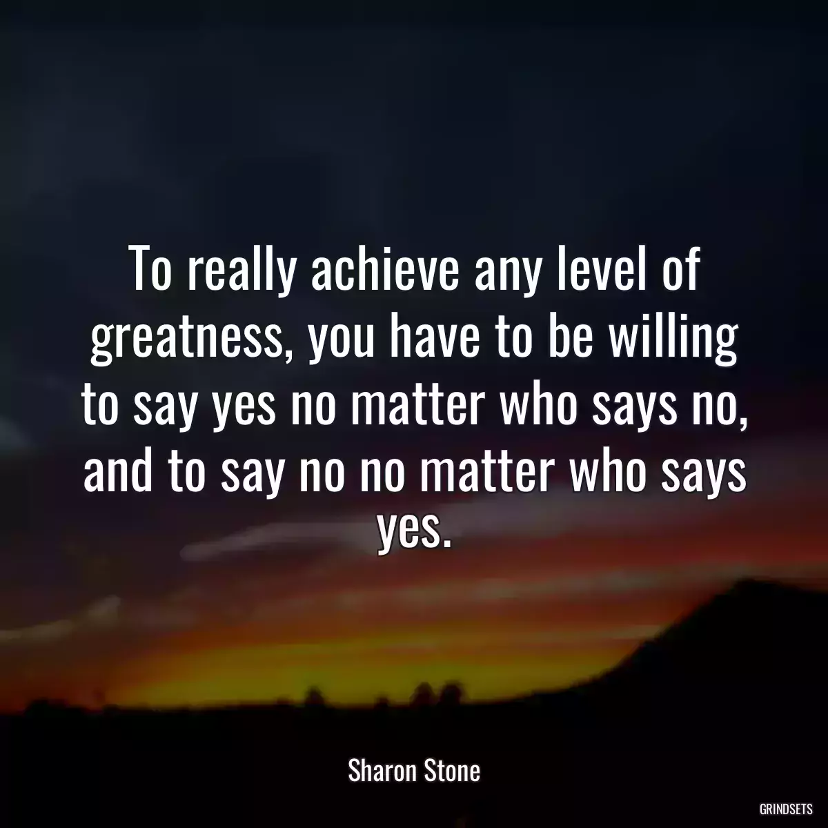 To really achieve any level of greatness, you have to be willing to say yes no matter who says no, and to say no no matter who says yes.