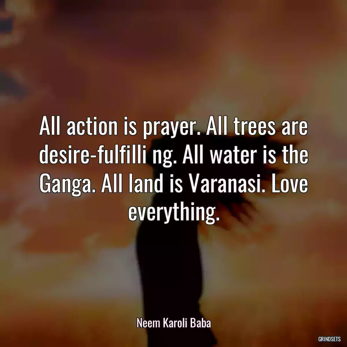 All action is prayer. All trees are desire-fulfilli ng. All water is the Ganga. All land is Varanasi. Love everything.
