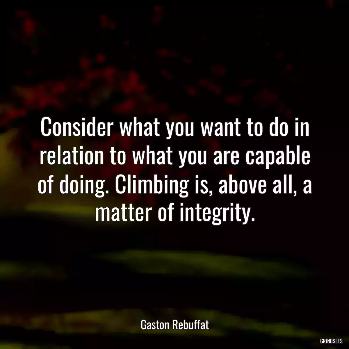 Consider what you want to do in relation to what you are capable of doing. Climbing is, above all, a matter of integrity.