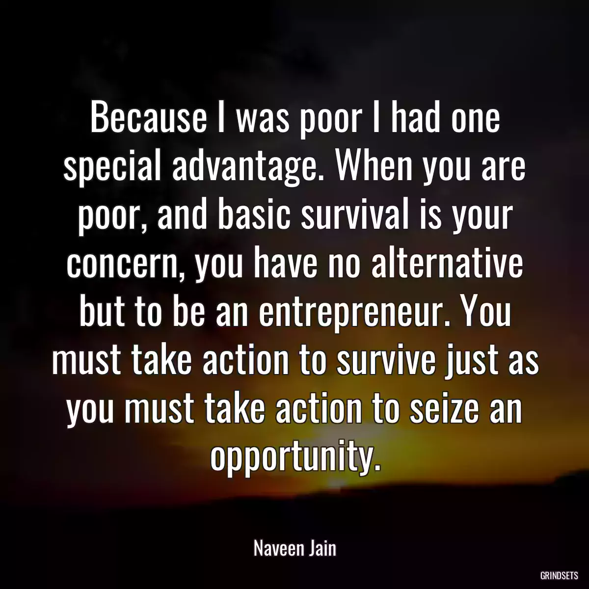 Because I was poor I had one special advantage. When you are poor, and basic survival is your concern, you have no alternative but to be an entrepreneur. You must take action to survive just as you must take action to seize an opportunity.