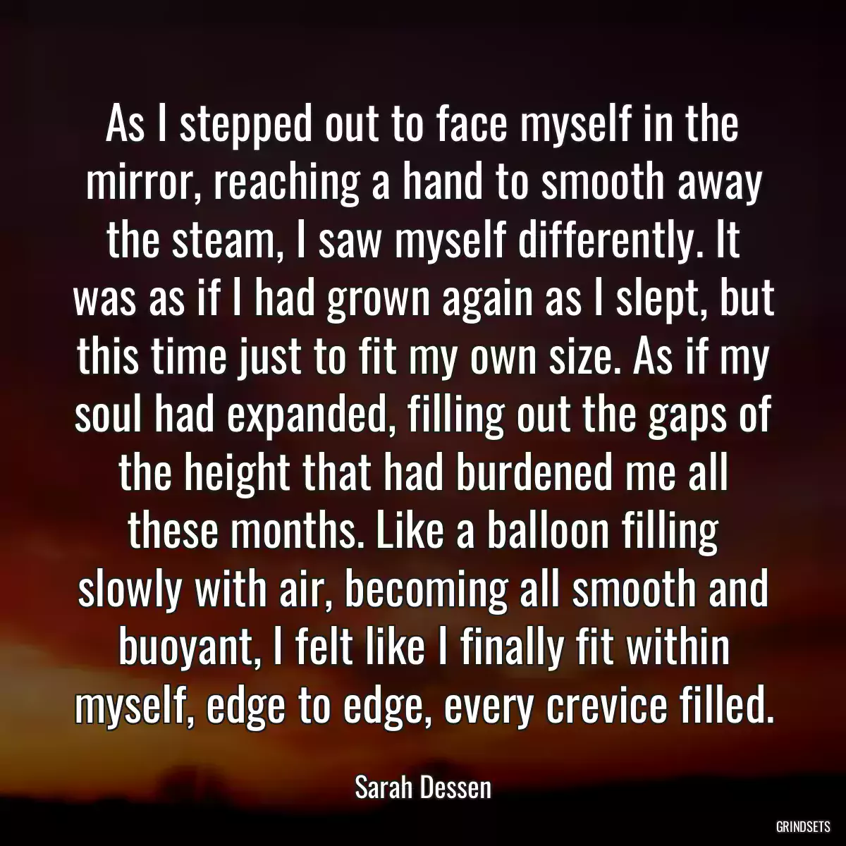 As I stepped out to face myself in the mirror, reaching a hand to smooth away the steam, I saw myself differently. It was as if I had grown again as I slept, but this time just to fit my own size. As if my soul had expanded, filling out the gaps of the height that had burdened me all these months. Like a balloon filling slowly with air, becoming all smooth and buoyant, I felt like I finally fit within myself, edge to edge, every crevice filled.