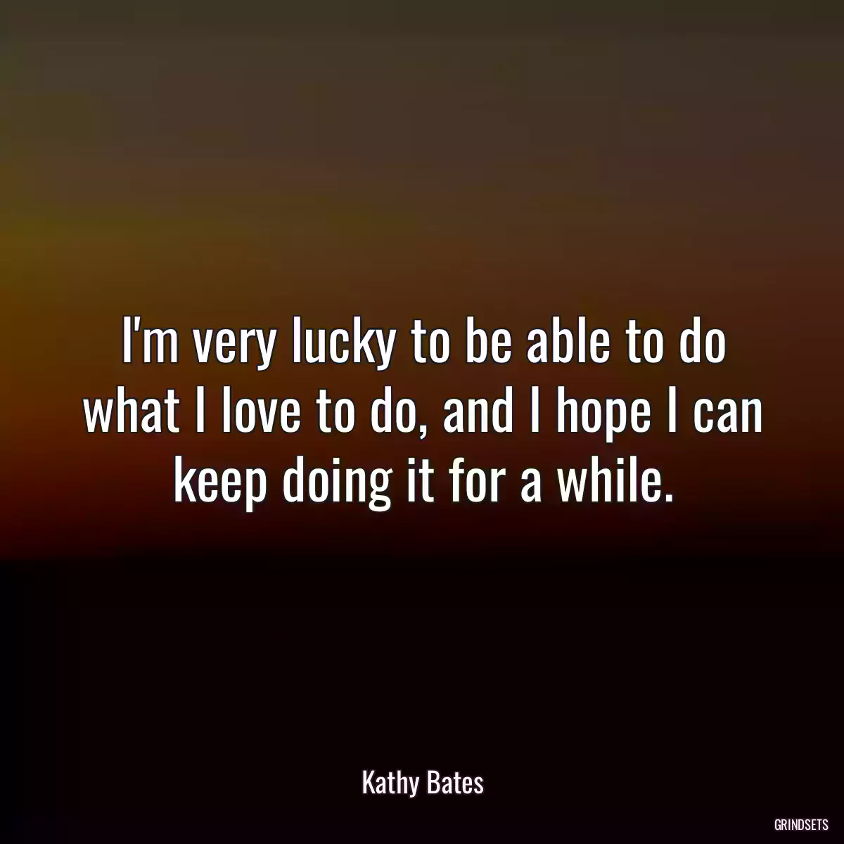 I\'m very lucky to be able to do what I love to do, and I hope I can keep doing it for a while.