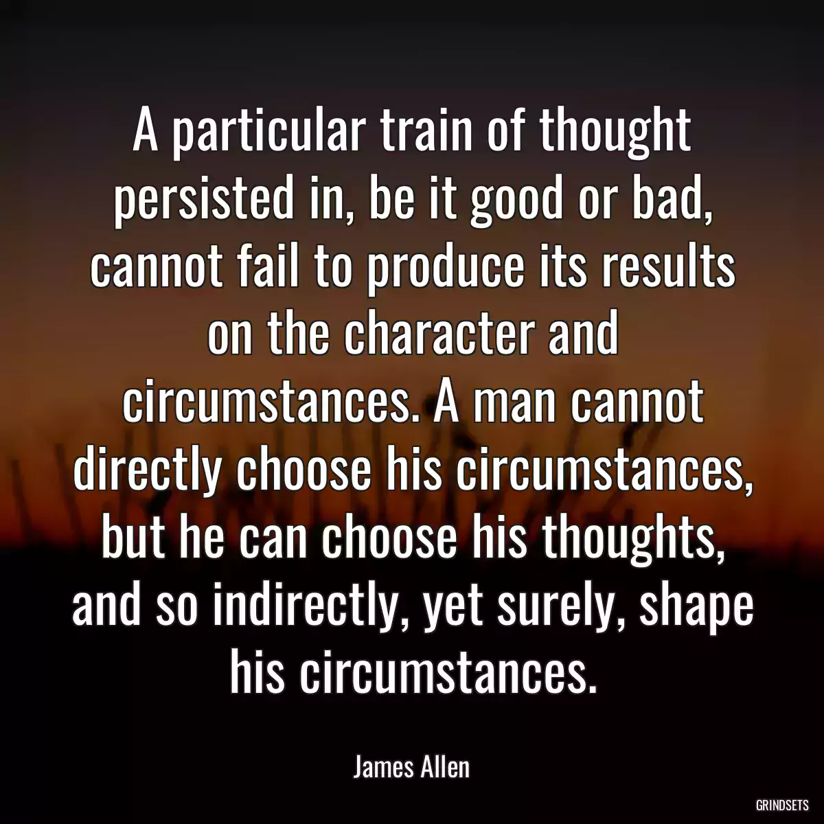 A particular train of thought persisted in, be it good or bad, cannot fail to produce its results on the character and circumstances. A man cannot directly choose his circumstances, but he can choose his thoughts, and so indirectly, yet surely, shape his circumstances.