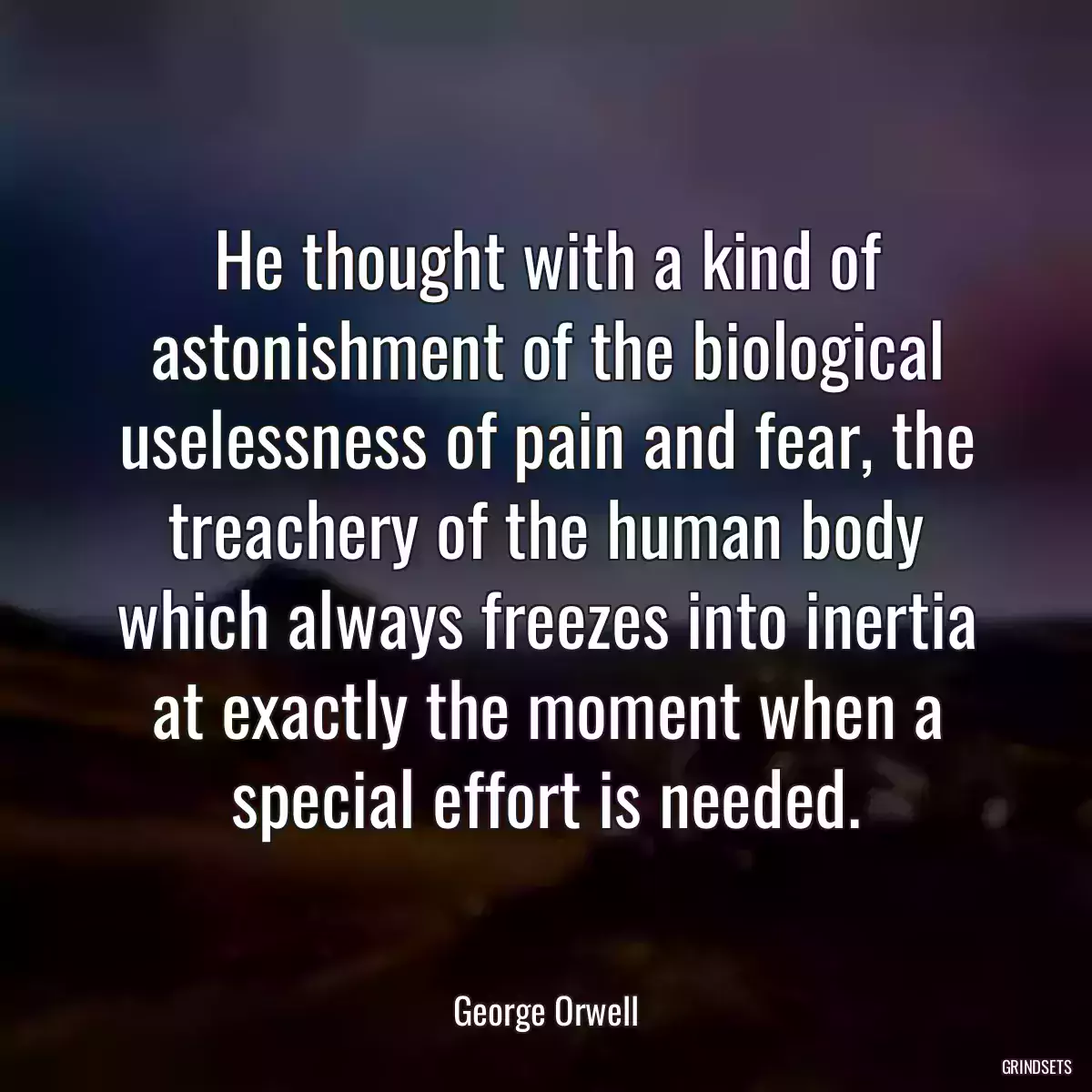 He thought with a kind of astonishment of the biological uselessness of pain and fear, the treachery of the human body which always freezes into inertia at exactly the moment when a special effort is needed.