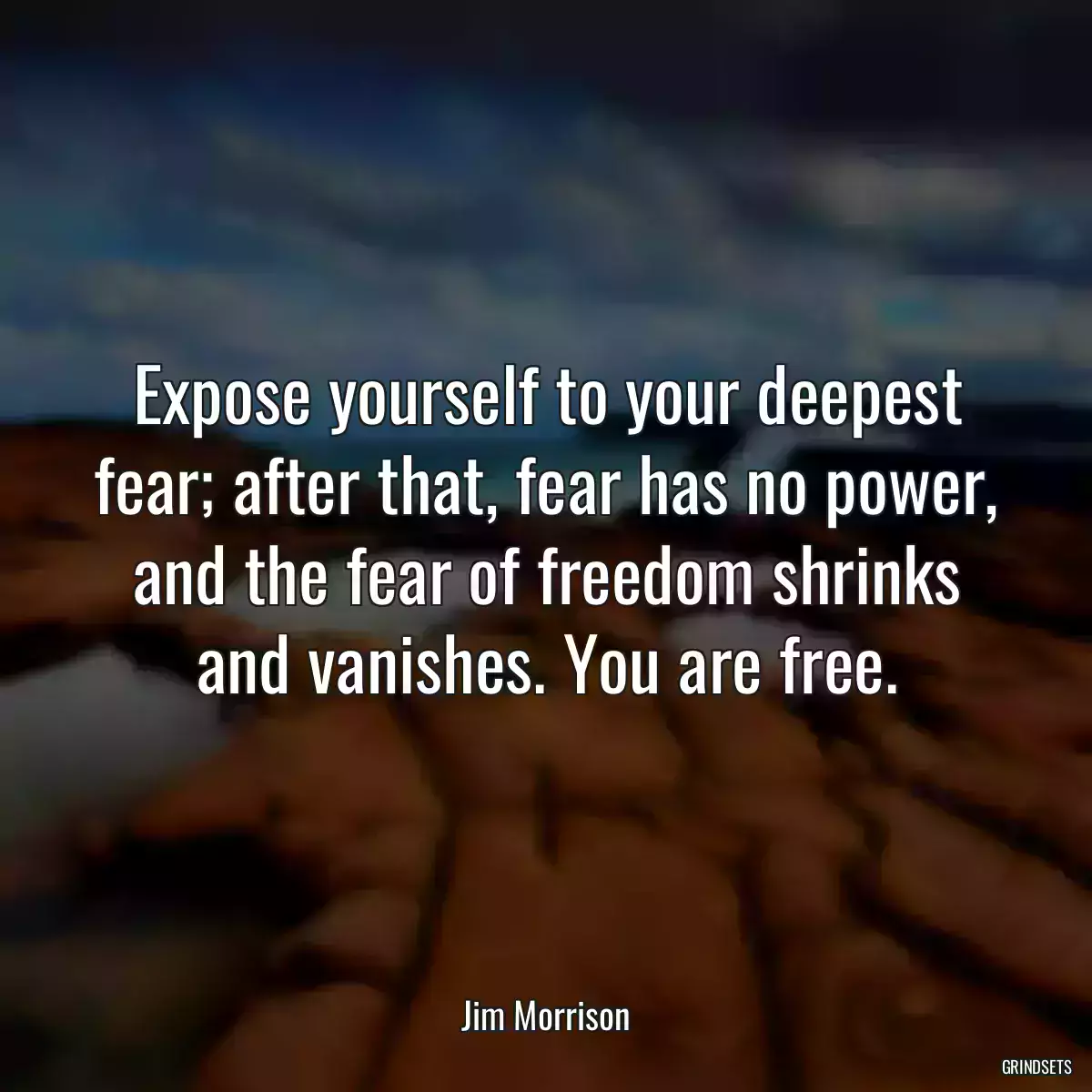 Expose yourself to your deepest fear; after that, fear has no power, and the fear of freedom shrinks and vanishes. You are free.