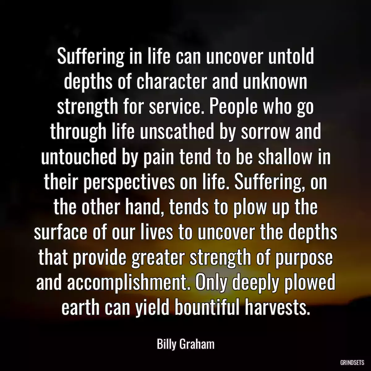 Suffering in life can uncover untold depths of character and unknown strength for service. People who go through life unscathed by sorrow and untouched by pain tend to be shallow in their perspectives on life. Suffering, on the other hand, tends to plow up the surface of our lives to uncover the depths that provide greater strength of purpose and accomplishment. Only deeply plowed earth can yield bountiful harvests.