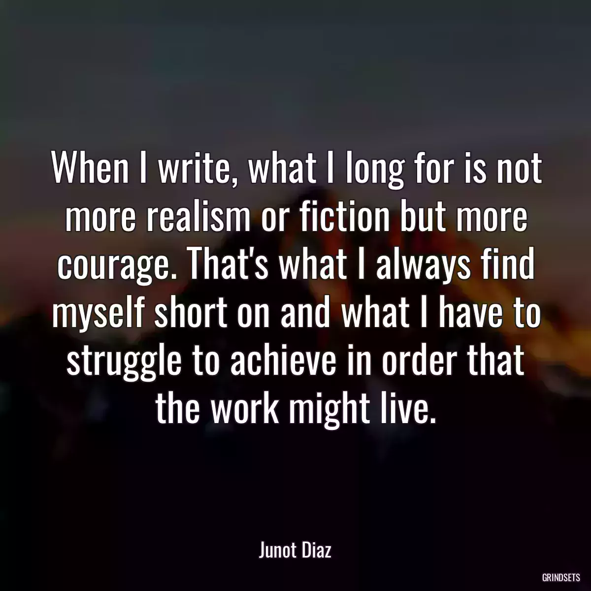 When I write, what I long for is not more realism or fiction but more courage. That\'s what I always find myself short on and what I have to struggle to achieve in order that the work might live.