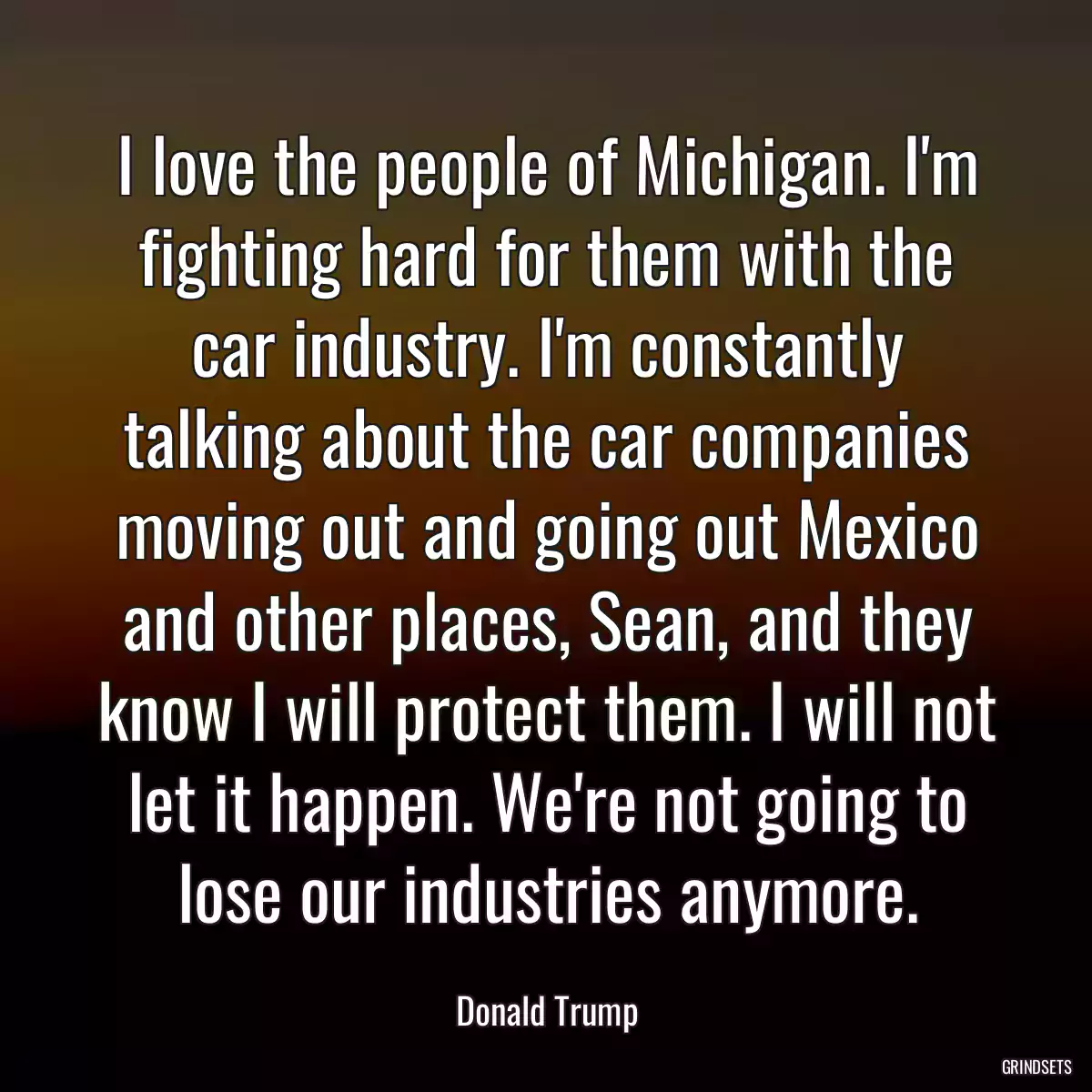 I love the people of Michigan. I\'m fighting hard for them with the car industry. I\'m constantly talking about the car companies moving out and going out Mexico and other places, Sean, and they know I will protect them. I will not let it happen. We\'re not going to lose our industries anymore.