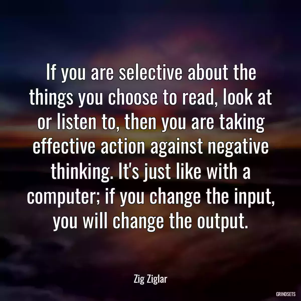 If you are selective about the things you choose to read, look at or listen to, then you are taking effective action against negative thinking. It\'s just like with a computer; if you change the input, you will change the output.