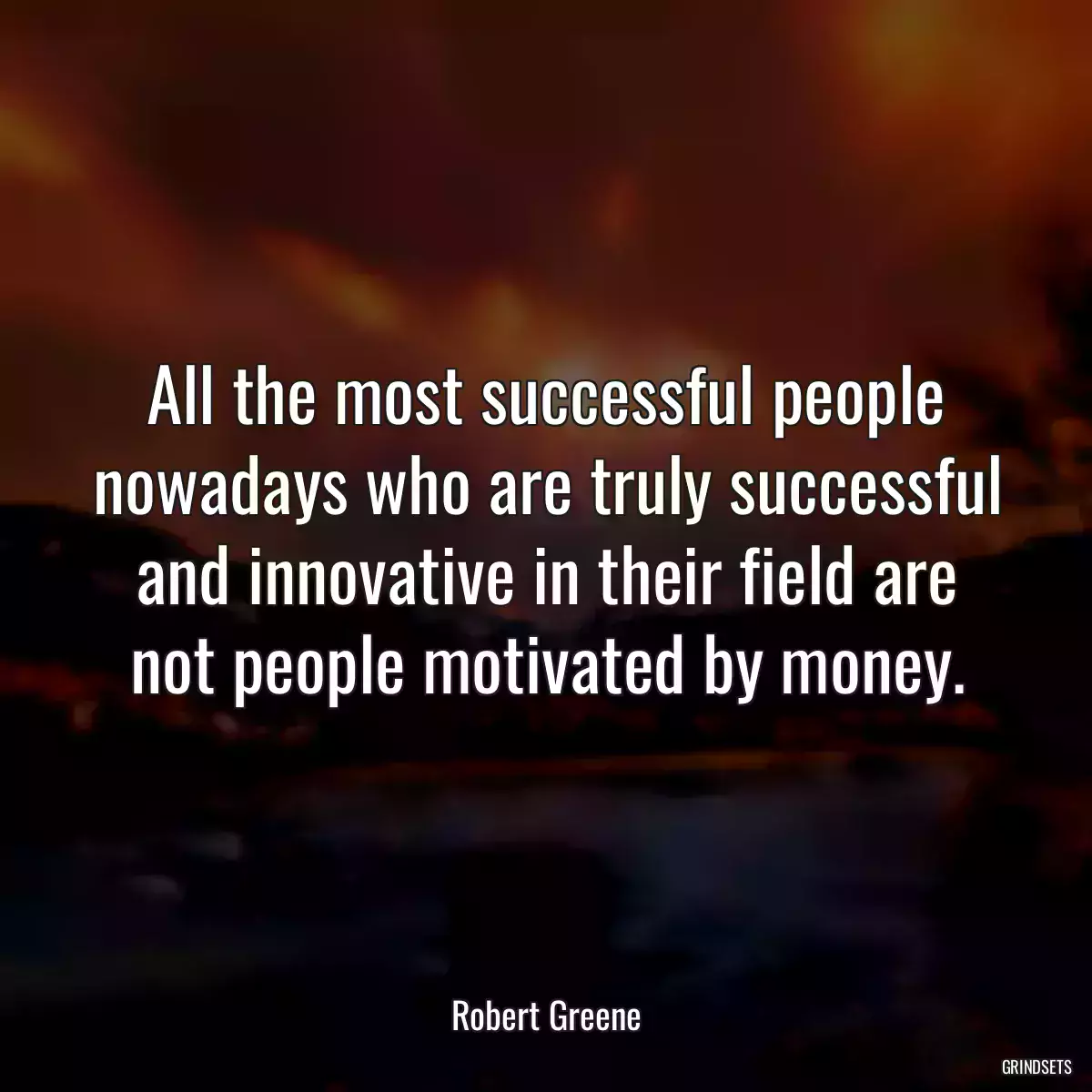 All the most successful people nowadays who are truly successful and innovative in their field are not people motivated by money.