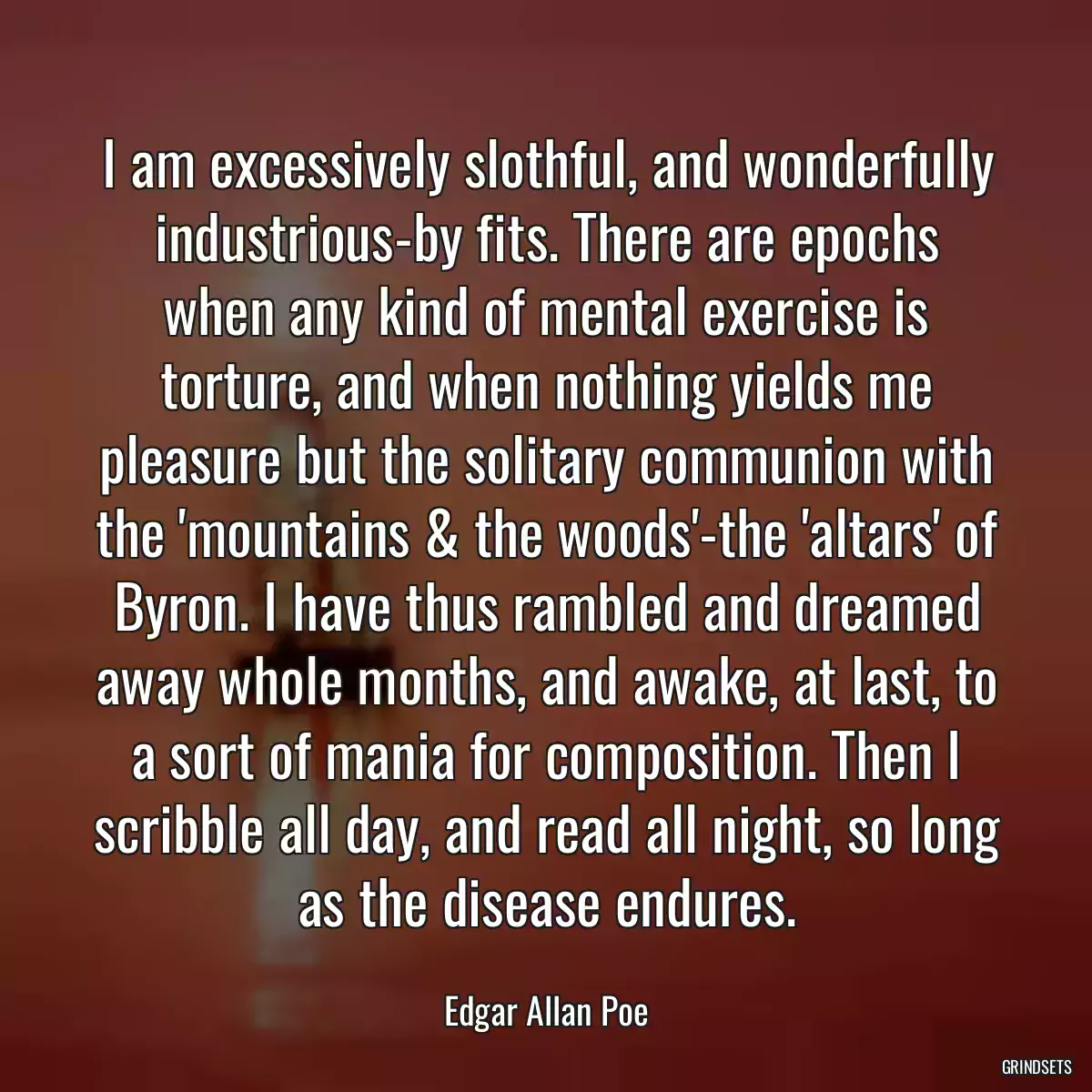 I am excessively slothful, and wonderfully industrious-by fits. There are epochs when any kind of mental exercise is torture, and when nothing yields me pleasure but the solitary communion with the \'mountains & the woods\'-the \'altars\' of Byron. I have thus rambled and dreamed away whole months, and awake, at last, to a sort of mania for composition. Then I scribble all day, and read all night, so long as the disease endures.