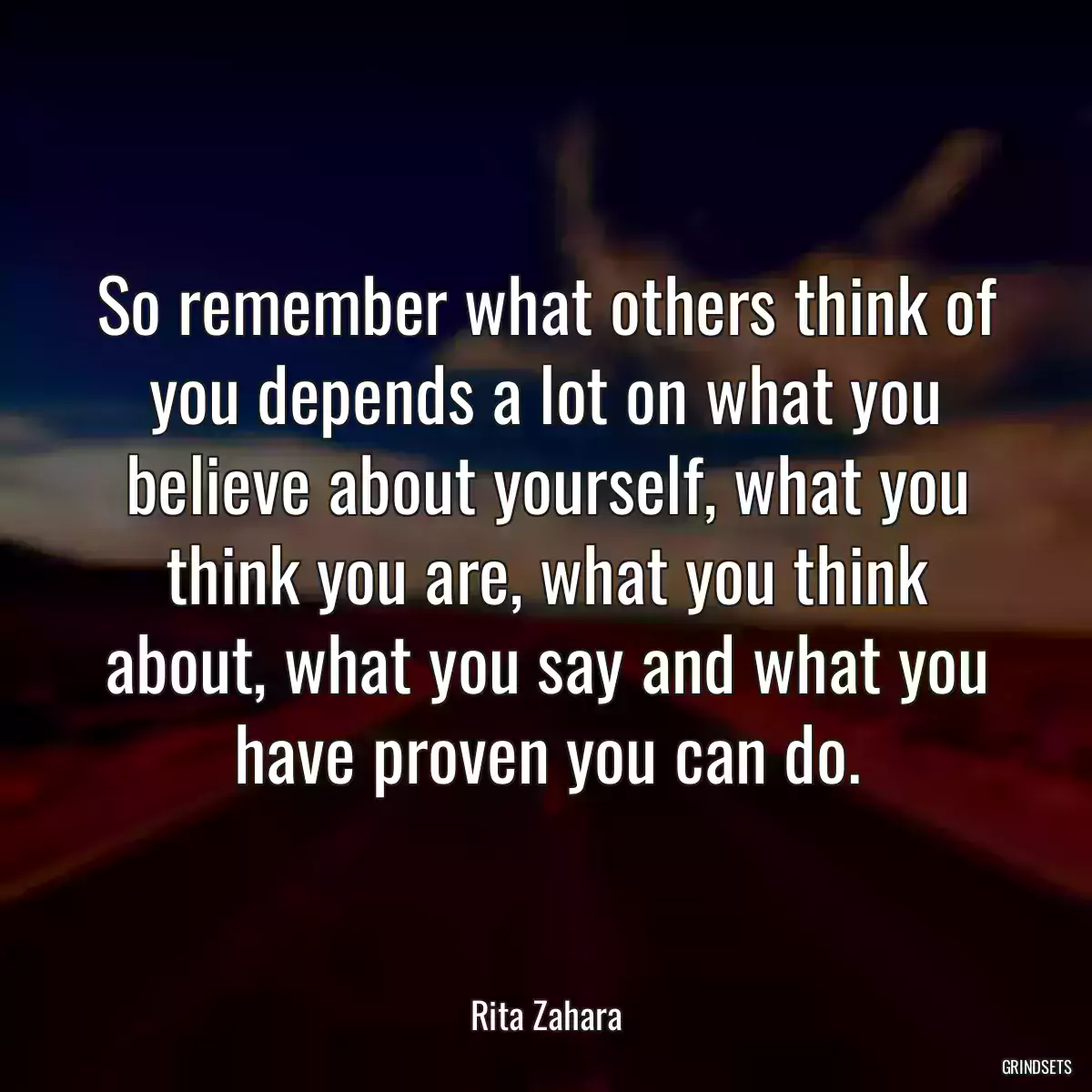 So remember what others think of you depends a lot on what you believe about yourself, what you think you are, what you think about, what you say and what you have proven you can do.