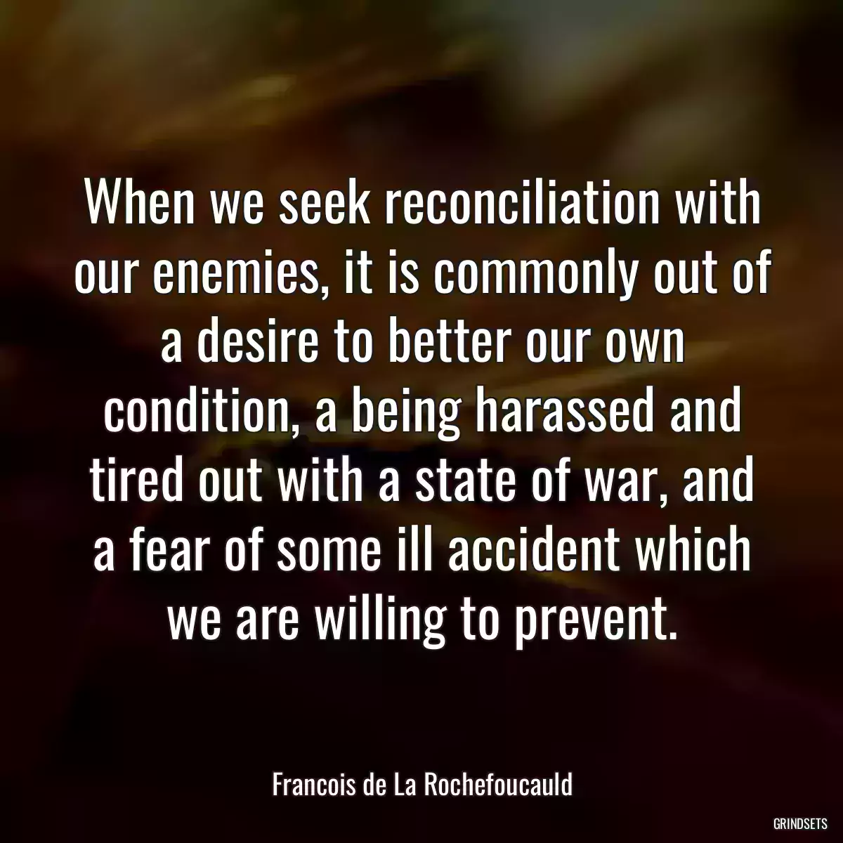 When we seek reconciliation with our enemies, it is commonly out of a desire to better our own condition, a being harassed and tired out with a state of war, and a fear of some ill accident which we are willing to prevent.