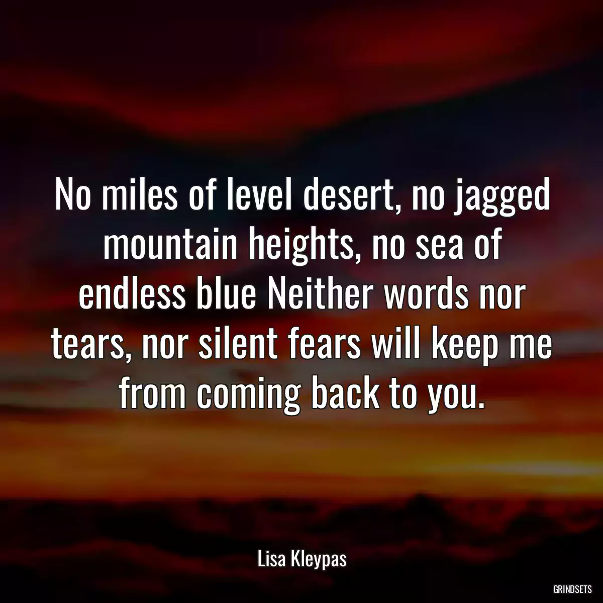 No miles of level desert, no jagged mountain heights, no sea of endless blue Neither words nor tears, nor silent fears will keep me from coming back to you.