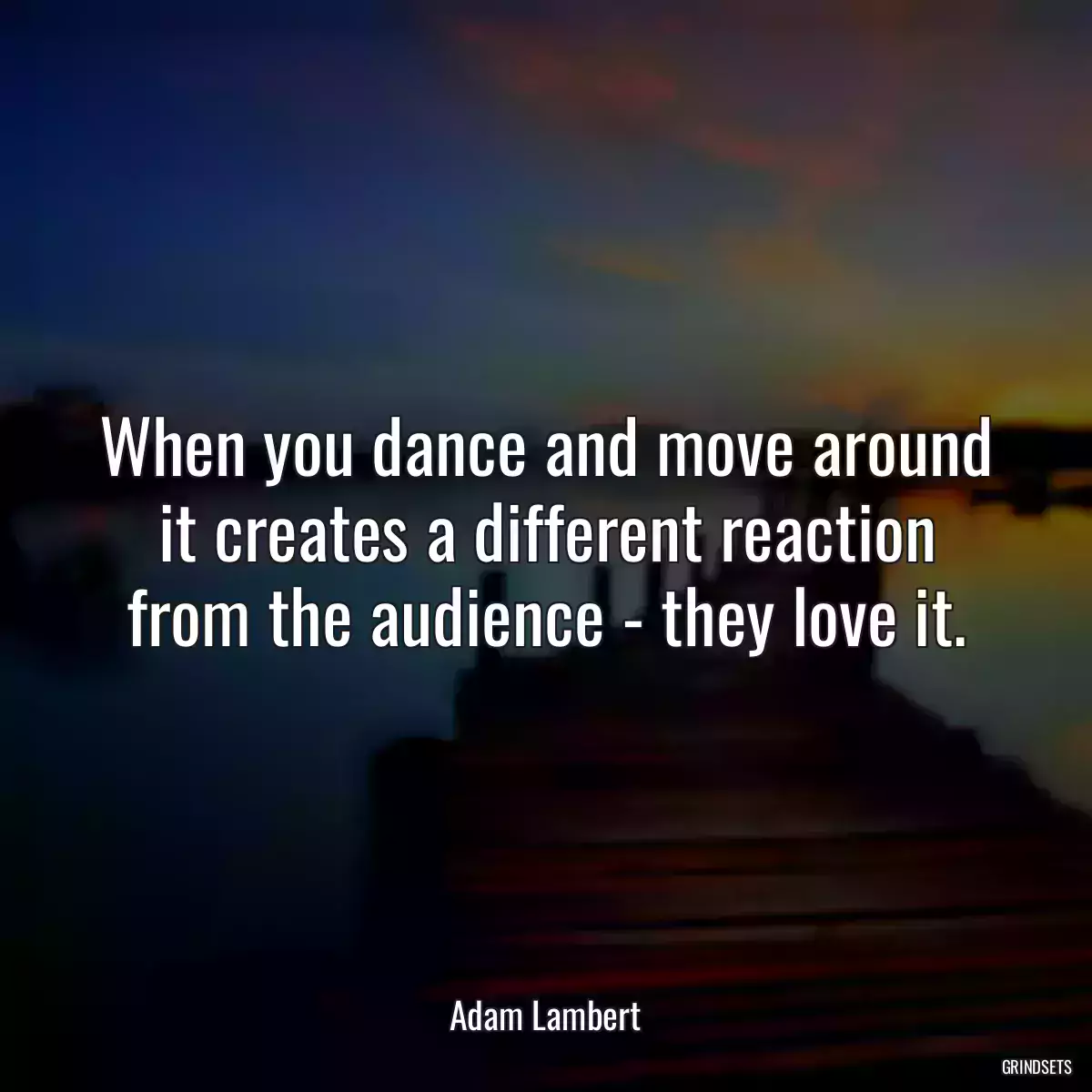 When you dance and move around it creates a different reaction from the audience - they love it.