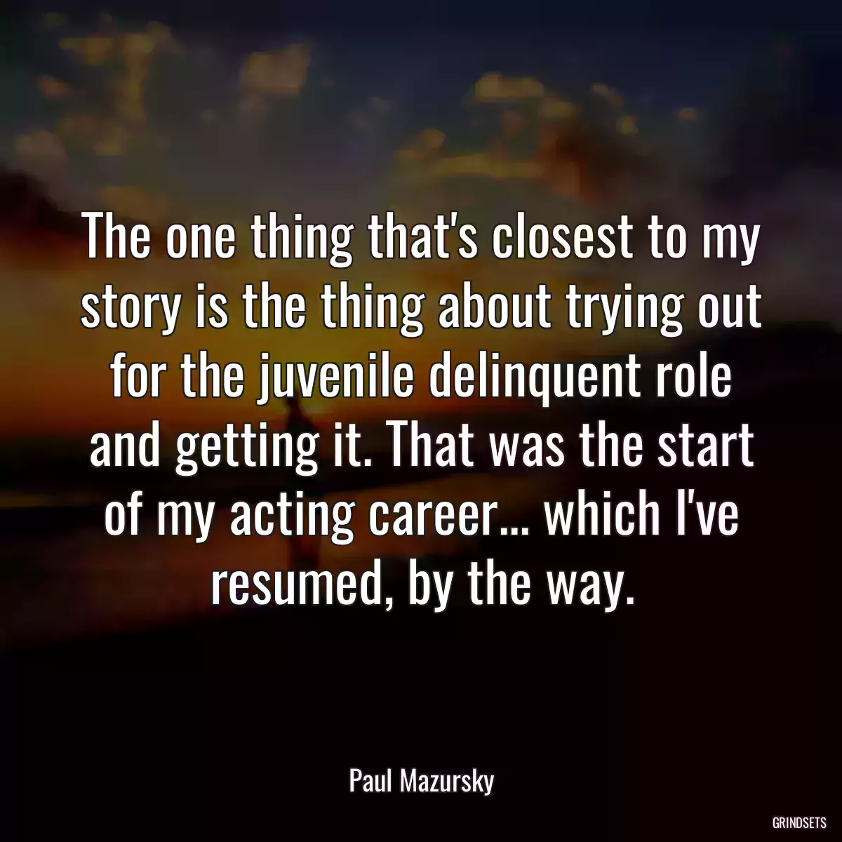 The one thing that\'s closest to my story is the thing about trying out for the juvenile delinquent role and getting it. That was the start of my acting career... which I\'ve resumed, by the way.