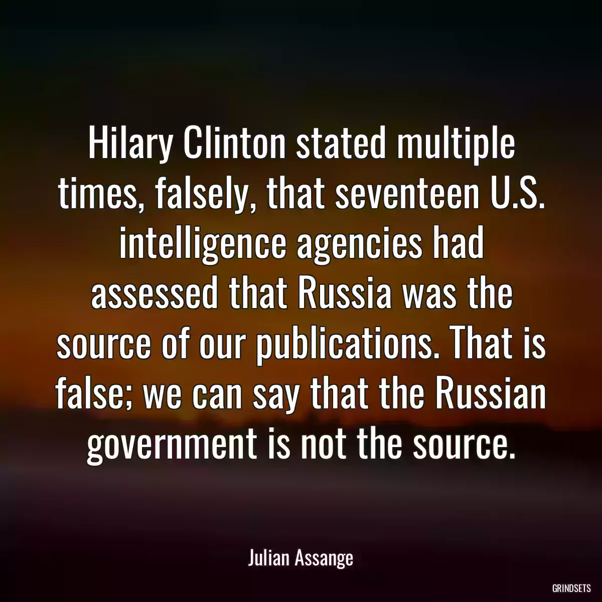 Hilary Clinton stated multiple times, falsely, that seventeen U.S. intelligence agencies had assessed that Russia was the source of our publications. That is false; we can say that the Russian government is not the source.