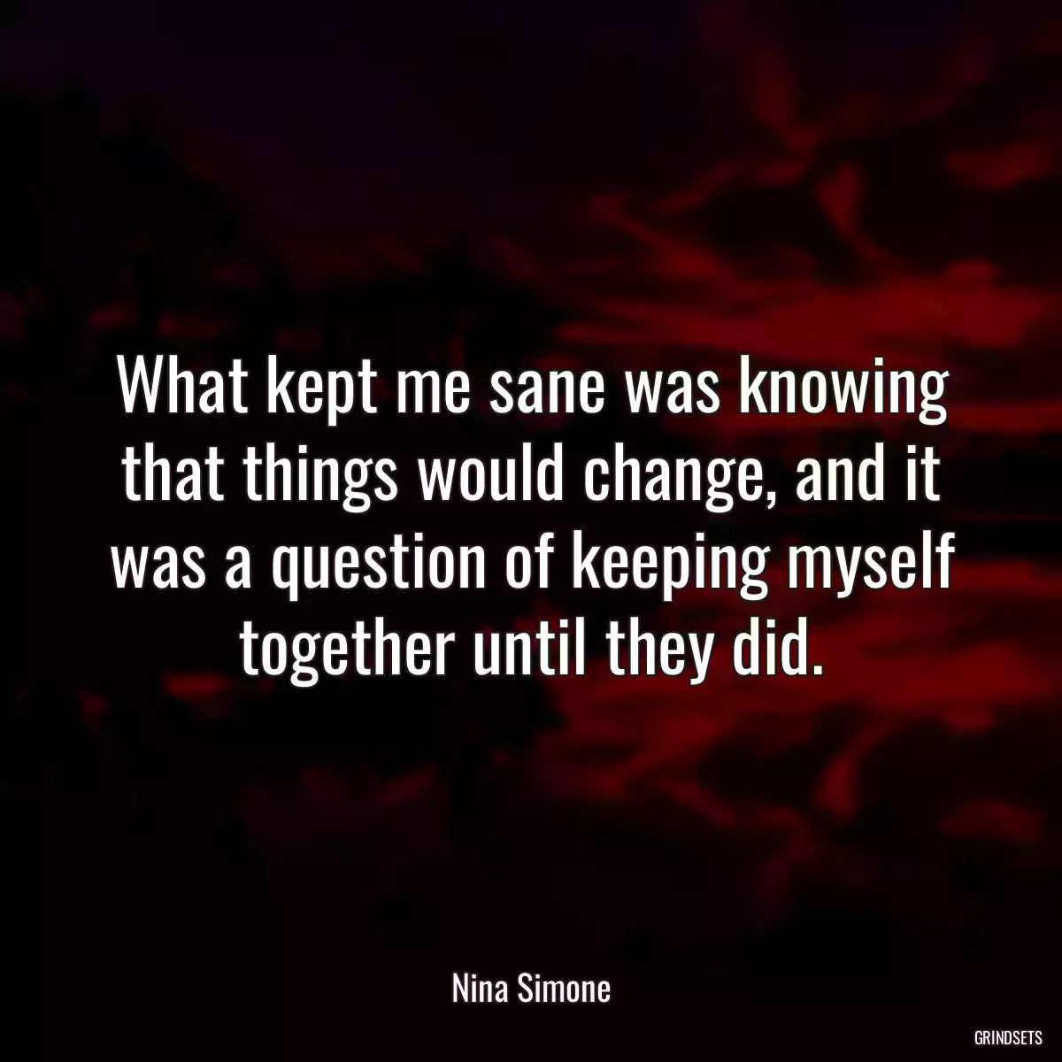 What kept me sane was knowing that things would change, and it was a question of keeping myself together until they did.