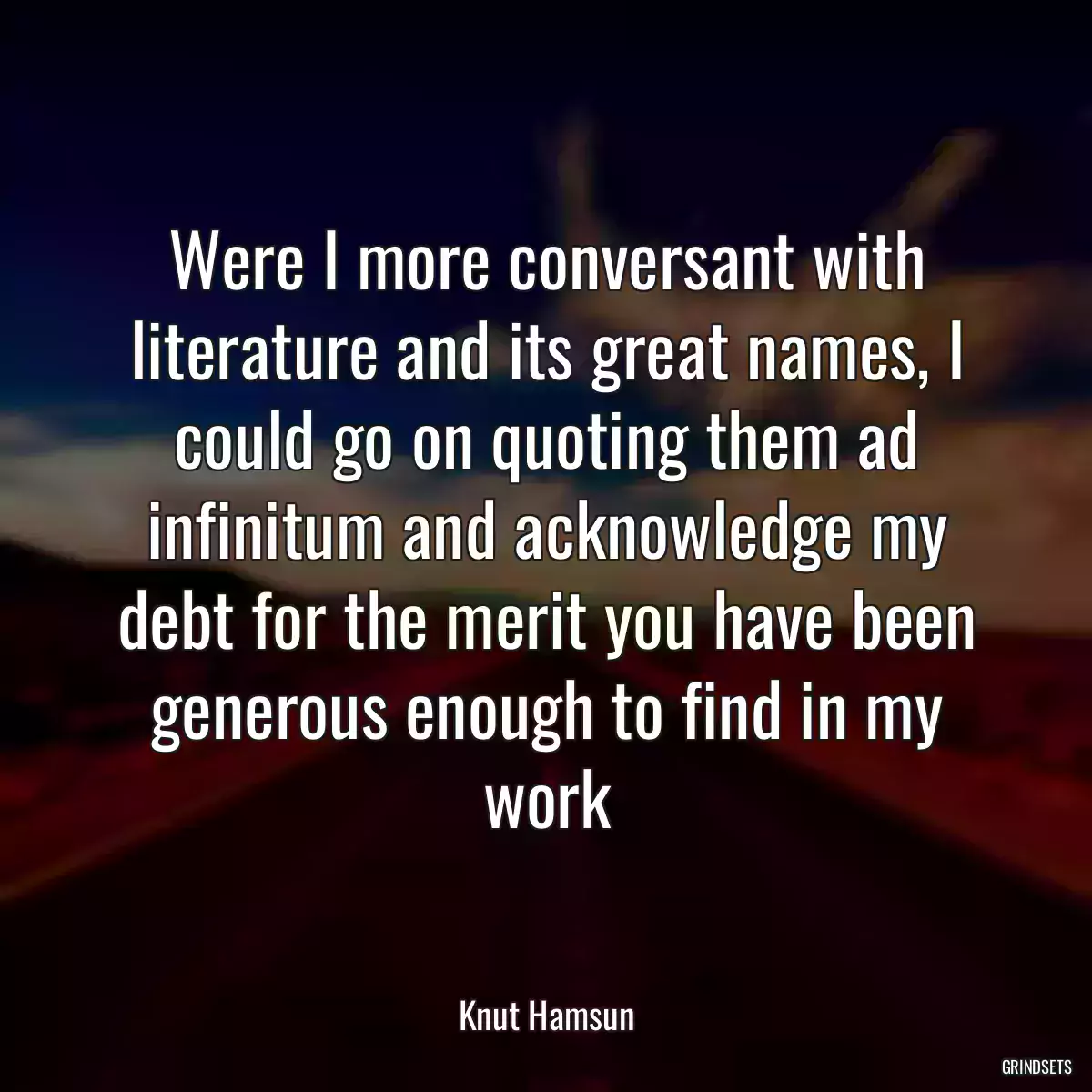 Were I more conversant with literature and its great names, I could go on quoting them ad infinitum and acknowledge my debt for the merit you have been generous enough to find in my work