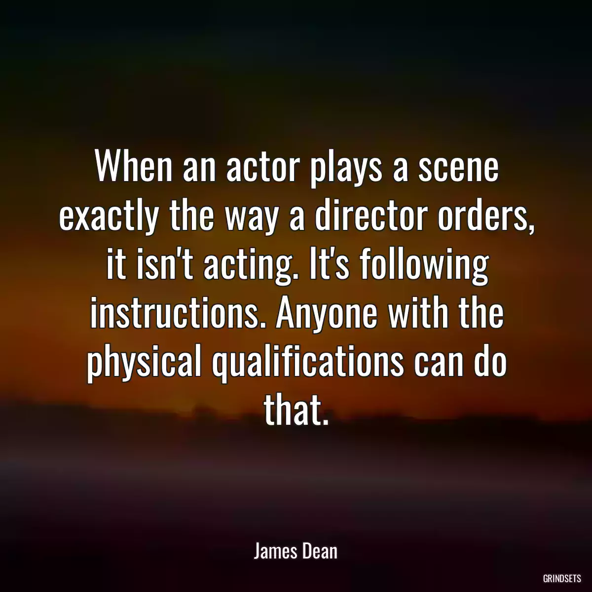 When an actor plays a scene exactly the way a director orders, it isn\'t acting. It\'s following instructions. Anyone with the physical qualifications can do that.