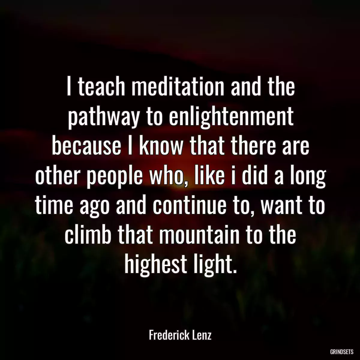 I teach meditation and the pathway to enlightenment because I know that there are other people who, like i did a long time ago and continue to, want to climb that mountain to the highest light.