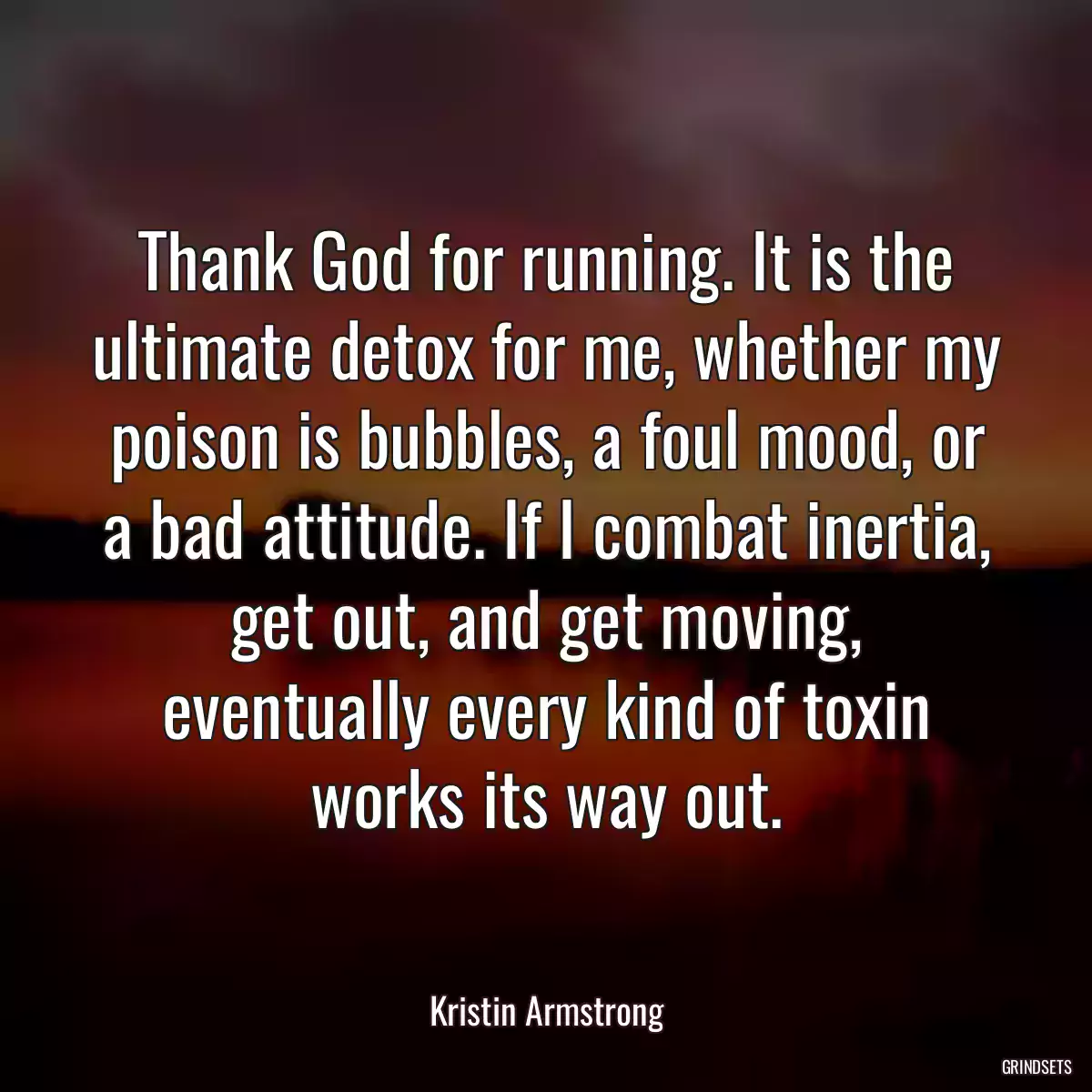 Thank God for running. It is the ultimate detox for me, whether my poison is bubbles, a foul mood, or a bad attitude. If I combat inertia, get out, and get moving, eventually every kind of toxin works its way out.