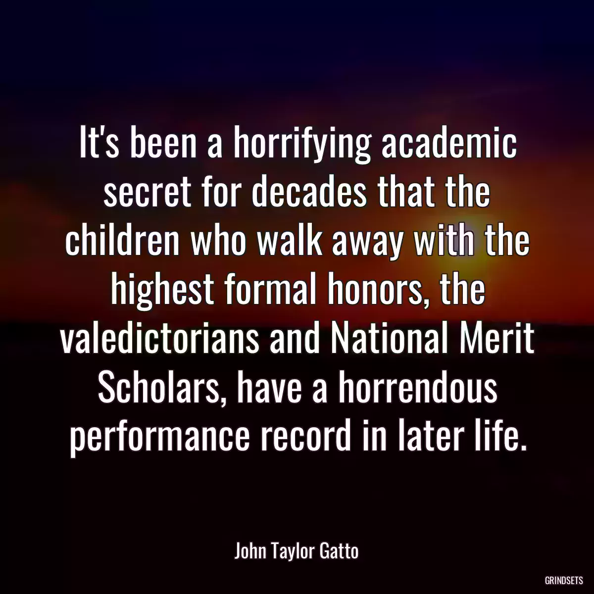 It\'s been a horrifying academic secret for decades that the children who walk away with the highest formal honors, the valedictorians and National Merit Scholars, have a horrendous performance record in later life.