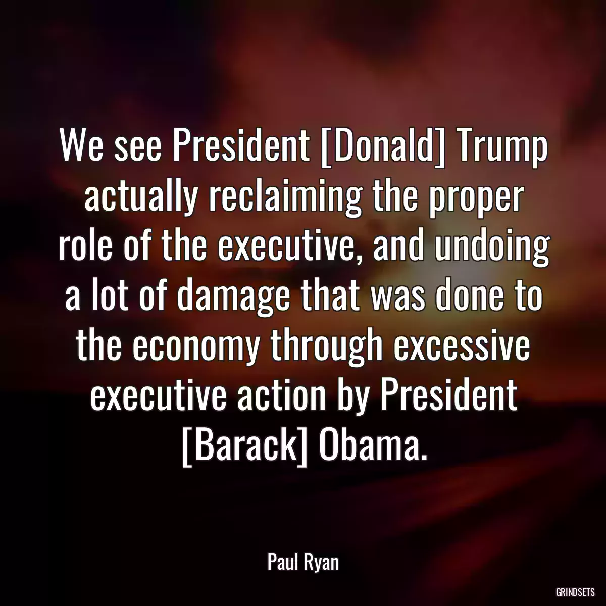 We see President [Donald] Trump actually reclaiming the proper role of the executive, and undoing a lot of damage that was done to the economy through excessive executive action by President [Barack] Obama.