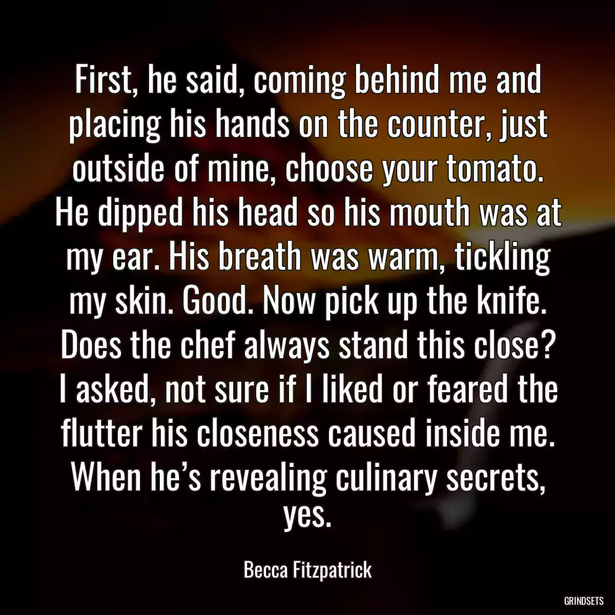 First, he said, coming behind me and placing his hands on the counter, just outside of mine, choose your tomato. He dipped his head so his mouth was at my ear. His breath was warm, tickling my skin. Good. Now pick up the knife. Does the chef always stand this close? I asked, not sure if I liked or feared the flutter his closeness caused inside me. When he’s revealing culinary secrets, yes.