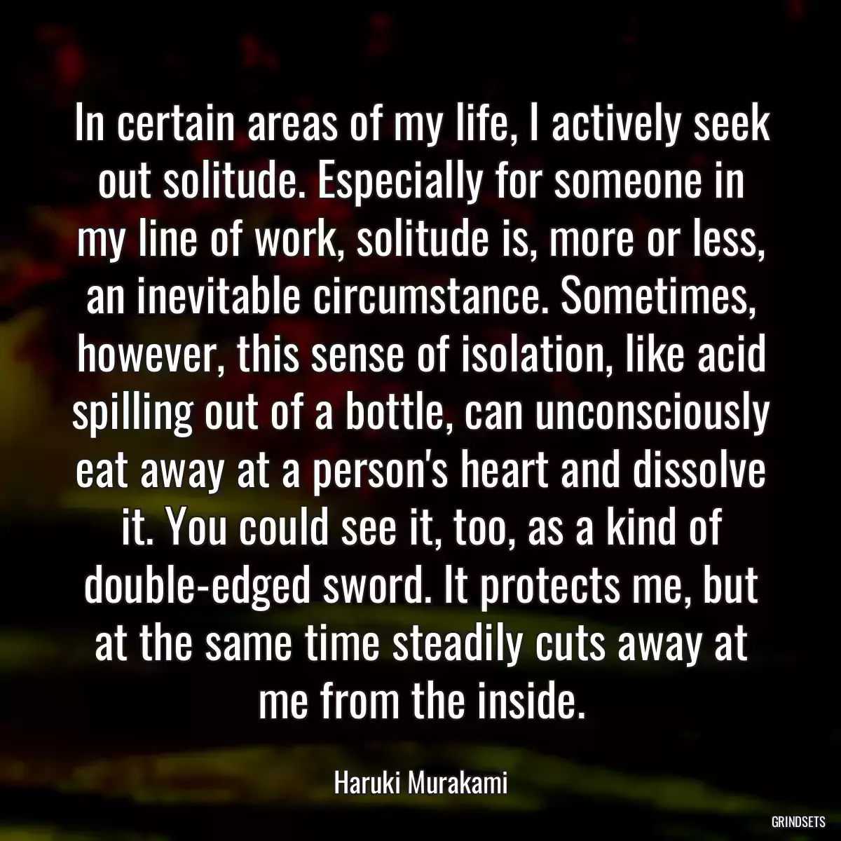 In certain areas of my life, I actively seek out solitude. Especially for someone in my line of work, solitude is, more or less, an inevitable circumstance. Sometimes, however, this sense of isolation, like acid spilling out of a bottle, can unconsciously eat away at a person\'s heart and dissolve it. You could see it, too, as a kind of double-edged sword. It protects me, but at the same time steadily cuts away at me from the inside.