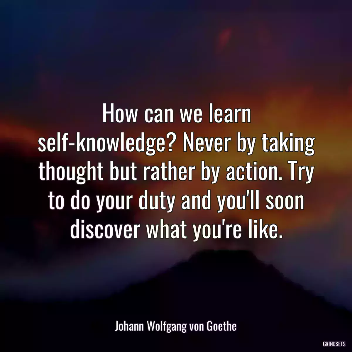 How can we learn self-knowledge? Never by taking thought but rather by action. Try to do your duty and you\'ll soon discover what you\'re like.