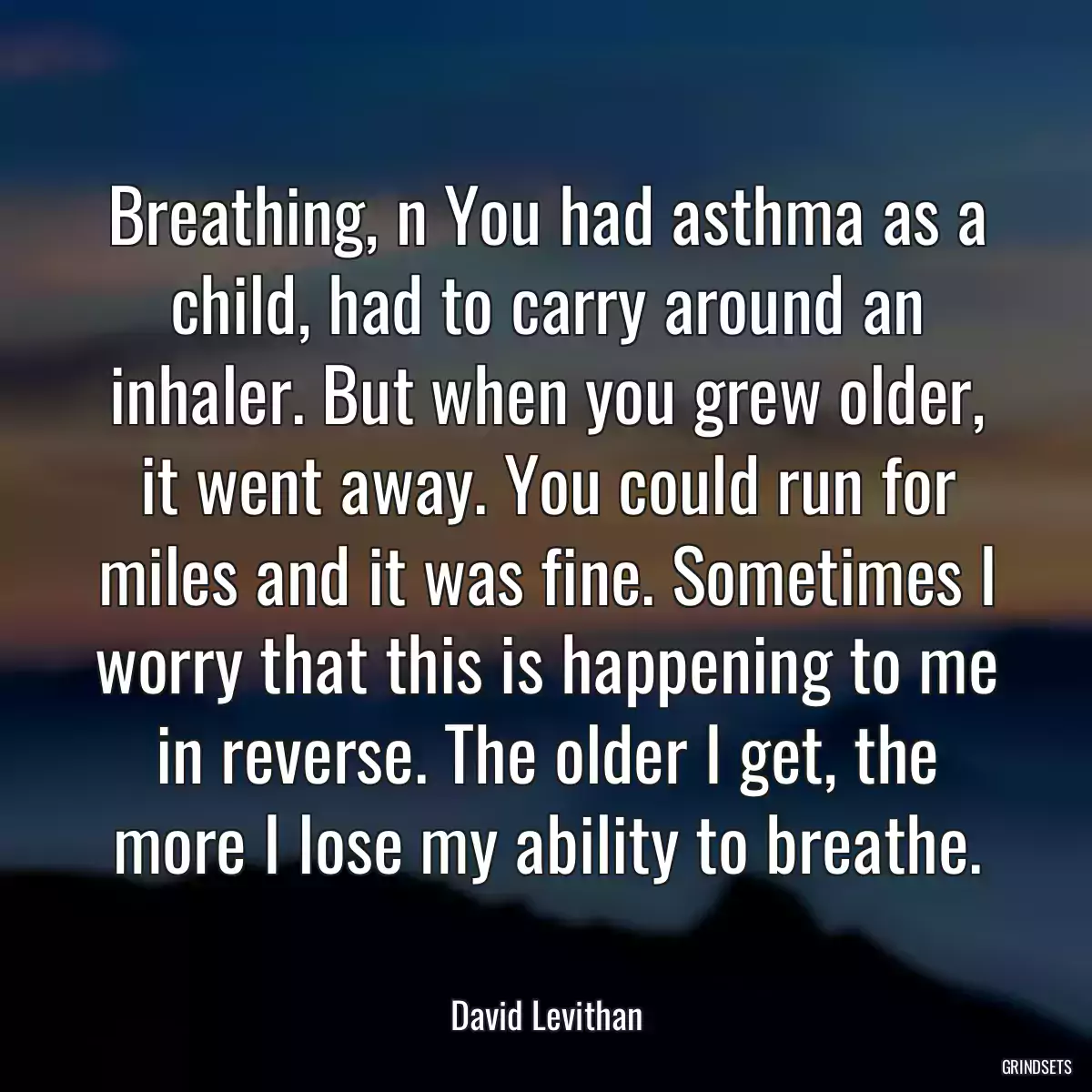 Breathing, n You had asthma as a child, had to carry around an inhaler. But when you grew older, it went away. You could run for miles and it was fine. Sometimes I worry that this is happening to me in reverse. The older I get, the more I lose my ability to breathe.