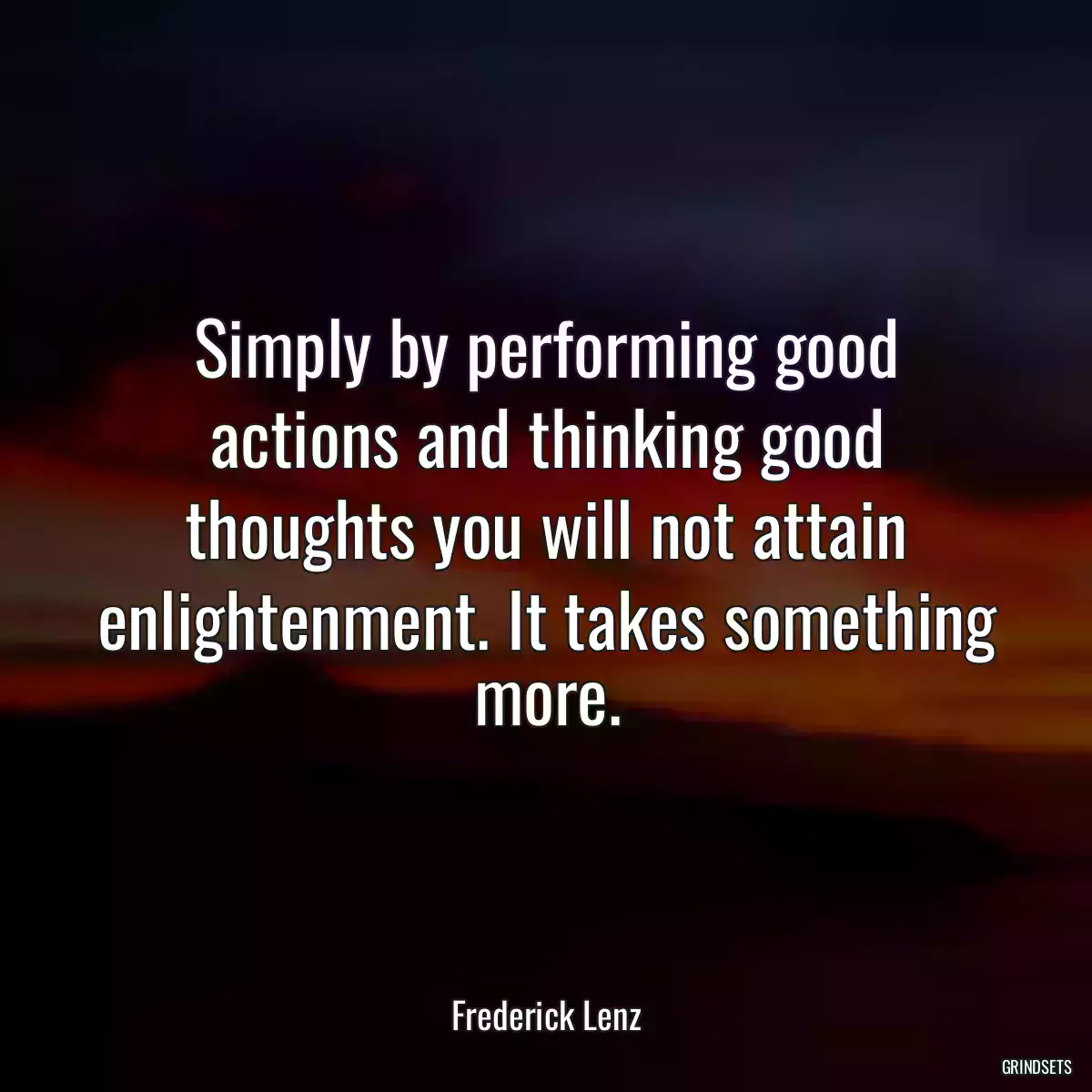 Simply by performing good actions and thinking good thoughts you will not attain enlightenment. It takes something more.