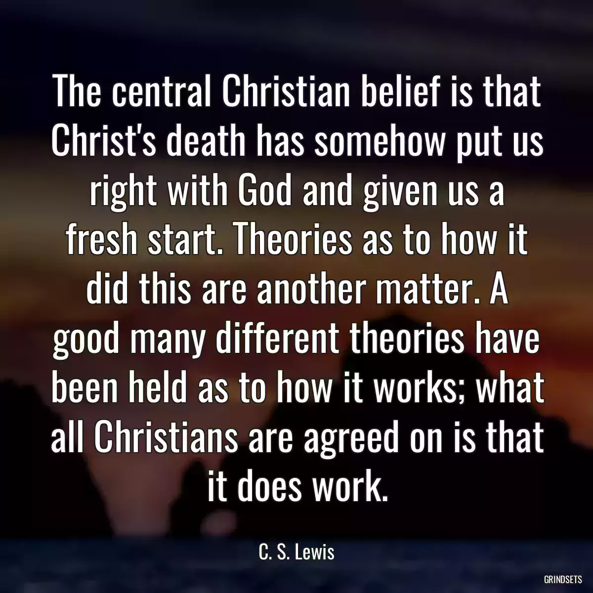 The central Christian belief is that Christ\'s death has somehow put us right with God and given us a fresh start. Theories as to how it did this are another matter. A good many different theories have been held as to how it works; what all Christians are agreed on is that it does work.