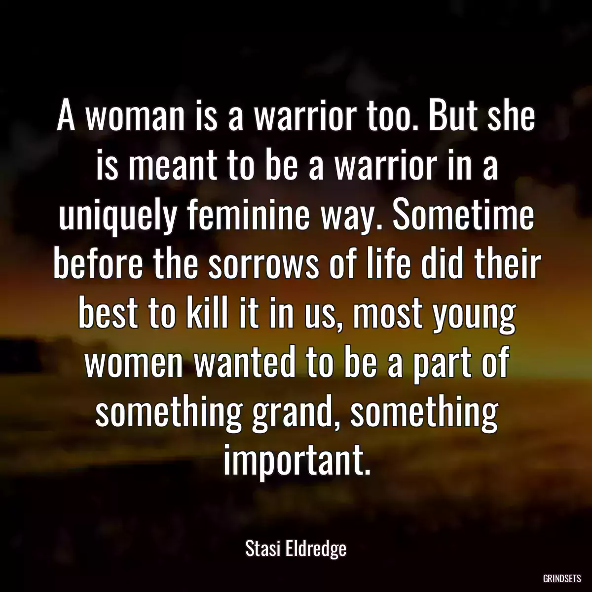 A woman is a warrior too. But she is meant to be a warrior in a uniquely feminine way. Sometime before the sorrows of life did their best to kill it in us, most young women wanted to be a part of something grand, something important.