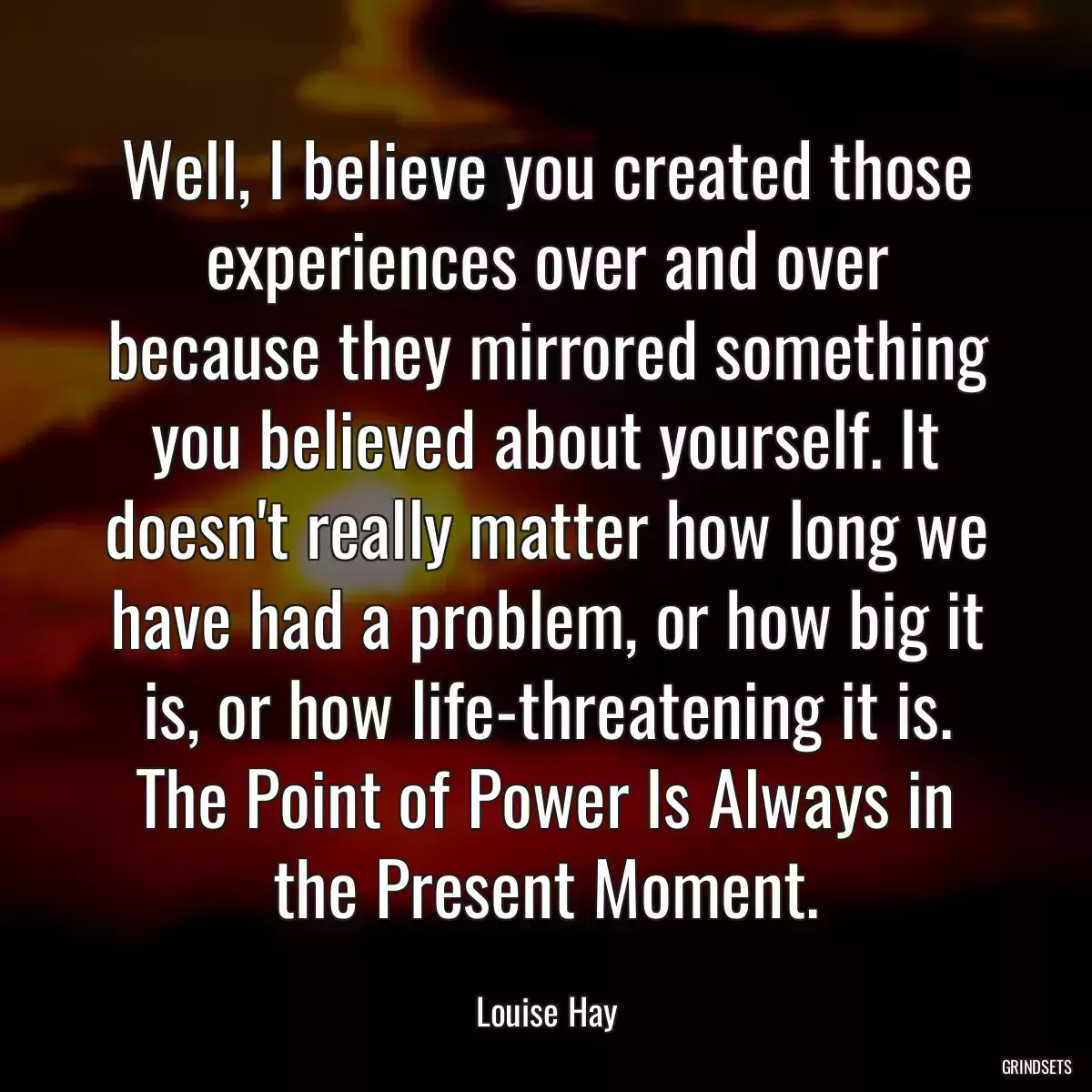 Well, I believe you created those experiences over and over because they mirrored something you believed about yourself. It doesn\'t really matter how long we have had a problem, or how big it is, or how life-threatening it is. The Point of Power Is Always in the Present Moment.