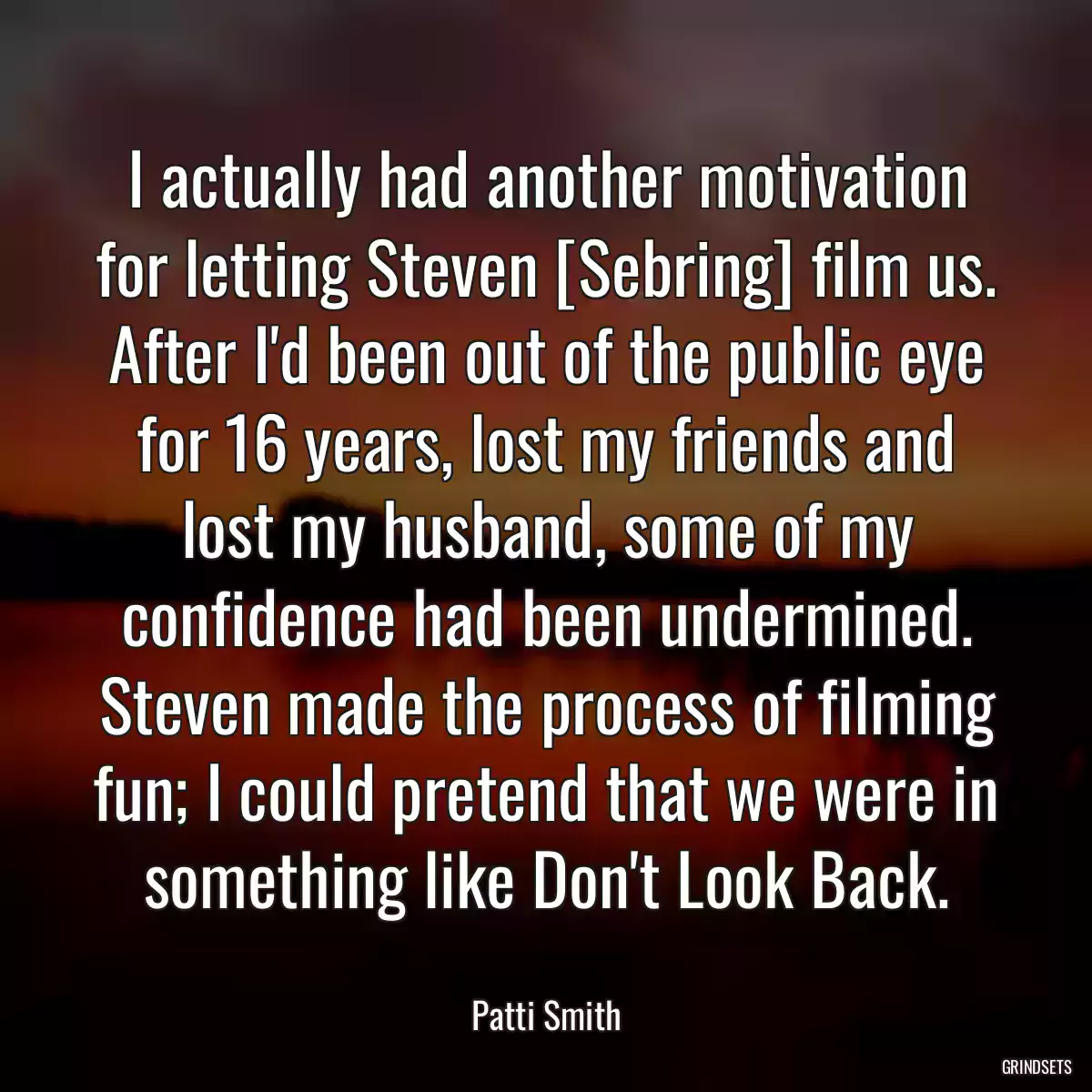 I actually had another motivation for letting Steven [Sebring] film us. After I\'d been out of the public eye for 16 years, lost my friends and lost my husband, some of my confidence had been undermined. Steven made the process of filming fun; I could pretend that we were in something like Don\'t Look Back.